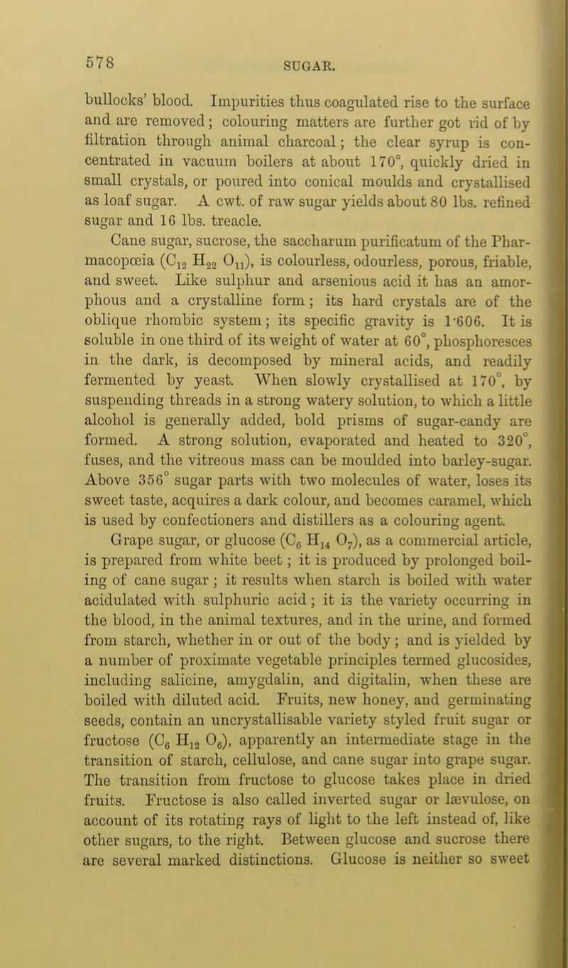 bullocks' blood. Impurities thus coagulated rise to the surface and are removed; colouring matters are further got rid of by filtration through animal charcoal; the clear syrup is con- centrated in vacuum boilers at about 170°, quickly dried in small crystals, or poured into conical moulds and crystallised as loaf sugar. A cwt. of raw sugar yields about 80 lbs. refined sugar and 16 lbs. treacle. Cane sugar, sucrose, the saccharum purificatum of the Phar- macopoeia (Ci2 On), is colourless, odourless, porous, friable, and sweet. Like sulphur and arsenious acid it has an amor- phous and a crystalline form; its hard crystals are of the oblique rhombic system; its specific gravity is l'Q06. It is soluble in one third of its weight of water at 60°, phosphoresces in the dark, is decomposed by mineral acids, and readily fermented by yeast. When slowly crystallised at 170°, by suspending threads in a strong watery solution, to which a little alcohol is generally added, bold prisms of sugar-candy are formed. A strong solution, evaporated and heated to 320° fuses, and the vitreous mass can be moulded into barley-sugar. Above 356° sugar parts with two molecules of water, loses its sweet taste, acquires a dark colour, and becomes caramel, which is used by confectioners and distillers as a colouring agent. Grape sugar, or glucose (Cg O7), as a commercial article, is prepared from white beet; it is produced by prolonged boil- ing of cane sugar ; it results when starch is boiled with water acidulated with sulphuric acid; it is the variety occurring in the blood, in the animal textures, and in the urine, and formed from starch, whether in or out of the body; and is yielded by a number of proximate vegetable principles termed glucosides, including salicine, amygdalin, and digitalin, when these are boiled with diluted acid. Fruits, new honey, and germinating seeds, contain an uncrystallisable variety styled fruit sugar or fructose (Cg H^j Og), apparently an intermediate stage in the transition of starch, cellulose, and cane sugar into grape sugar. The transition from fructose to glucose takes place in dried fruits. Fructose is also called inverted sugar or Isevulose, on account of its rotating rays of light to the left instead of, like other sugars, to the right. Between glucose and sucrose there are several marked distinctions. Glucose is neither so sweet