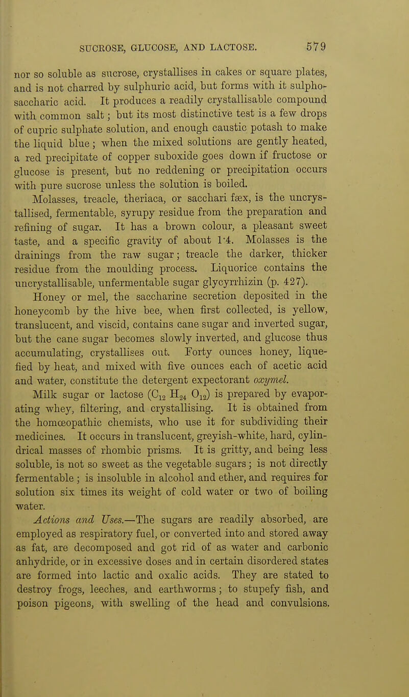 SUCROSE, GLUCOSE, AND LACTOSE. nor so soluble as sucrose, crystallises in calces or square plates, aad is not charred by sulphuric acid, but forms with it sulpho- saccharic acid. It produces a readily crystallisable compound with common salt; but its most distinctive test is a few drops of cupric sulphate solution, and enough caustic potash to make the liquid blue; when the mixed solutions are gently heated, a red precipitate of copper suboxide goes down if fructose or glucose is present, but no reddening or precipitation occurs with pure sucrose unless the solution is boiled. Molasses, treacle, theriaca, or sacchari fsex, is the uncrys- tallised, fermentable, syrupy residue from the preparation and refining of sugar. It has a brown colour, a pleasant sweet taste, and a specific gravity of about 1-4. Molasses is the drainings from the raw sugar; treacle the darker, thicker residue from the moulding process. Liquorice contains the imcrystallisable, nnfermentable sugar glycyrrhizin (p. 427). Honey or mel, the saccharine secretion deposited in the honeycomb by the hive bee, when first collected, is yellow, translucent, and viscid, contains cane sugar and inverted sugar, but the cane sugar becomes slowly inverted, and glucose thus accumulating, crystallises out. Forty ounces honey, lique- fied by heat, and mixed with five ounces each of acetic acid and water, constitute the detergent expectorant oxymel. Milk sugar or lactose (C12 H24 O12) is prepared by evapor- ating whey, filtering, and crystallising. It is obtained from the homoeopathic chemists, who use it for subdividing their medicines. It occurs in translucent, greyish-white, hard, cylin- drical masses of rhombic prisms. It is gritty, and being less soluble, is not so sweet as the vegetable sugars; is not directly fermentable ; is insoluble in alcohol and ether, and requires for solution six times its weight of cold water or two of boiling water. Actions and Uses.—The sugars are readily absorbed, are employed as respiratory fuel, or converted into and stored away as fat, are decomposed and got rid of as water and carbonic anhydride, or in excessive doses and in certain disordered states are formed into lactic and oxalic acids. They are stated to destroy frogs, leeches, and earthworms; to stupefy fish, and poison pigeons, with swelling of the head and convulsions.