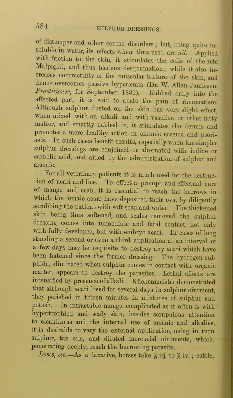 SULPHUE DRESSINGS of distemper and other canine disorders ; but, being qnite in- soluble in water, its effects when thus used are nil. Applied with friction to the skin, it stimulates the cells of the rete Malpighii. and thus hastens desquamation; while it also in- creases contractiHty of the muscular texture of the skin, and hence overcomes passive hyperajmia (Dr. W. Allan Jamieson, Practitioner, for September 1881). Eubbed daily into the affected part, it is said to abate the pain of rheumatism. Although sulphur dusted on the skin has very slight effect, when mixed with an alkali and with vaseline or o°ther fatty matter, and smartly rubbed in, it stimulates the dermis and promotes a more healthy action in chronic eczema and psori- asis. In such cases benefit results, especially when the simpler sulphur dressings are conjoined or alternated with iodine or carbolic acid, and aided by the administration of sulphur and arsenic. For all veterinary patients it is much used for the destruc- tion of acari and lice. To effect a prompt and effectual cure of mange and scab, it is essential to reach the burrows in which the female acari have deposited their ova, by diligently scrubbing the patient with soft soap and water. The thickened skin being thus softened, and scales removed, the sulphur dressing comes into immediate and fatal contact, not only with fully developed, but with embryo acari. In cases of long standing a second or even a third application at an interval of a few days may be reqtiisite to destroy any acari which have been hatched since the former dressing. The hydrogen sul- phide, eliminated when sulphur comes in contact with organic matter, appears to destroy the parasites. Lethal effects are intensified by presence of alkali. Kiickenmeister demonstrated that although acari lived for several days in sulphur ointment, they perished in fifteen minutes in mixtures of sulphur and potash. In intractable mange, compKcated as it often is with hypertrophied and scaly skin, besides scrupulous attention to cleanliness and the internal use of arsenic and alkalies, it is desirable to vary the external application, using in turn sulphur, tar oils, and diluted mercurial ointments, which, penetrating deeply, reach the burrowing parasite. Doses, etc.—As a laxative, horses take § iij. to § iv.; cattle.