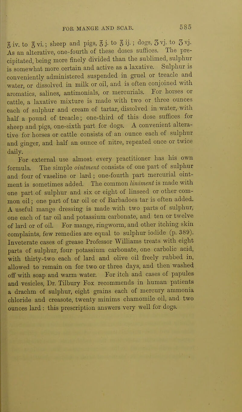 FOR MANGE AND SCAB. § iv. to § vi.; sheep and pigs, g j. to g ij.; dogs, 3 vj. to 3 vj. As au alterative, one-fourth of these doses suffices. The pre- cipitated, being more finely divided than the sublimed, sulphur is somewhat more certain and active as a laxative. Sulphur is conveniently administered suspended in gruel or treacle and water, or dissolved in milk or oil, and is often conjoined with aromatics, salines, antimonials, or mercurials. For horses or cattle, a laxative mixture is made with two or three ounces each of sulphur and cream of tartar, dissolved in water, witli half a pound of treacle; one-third of this dose suffices for sheep and pigs, one-sixth part for dogs. A convenient altera- tive for horses or cattle consists of an ounce each of sulphur and wino-er, and half an oiiuce of nitre, repeated once or twice daily. For external use almost every practitioner has his own formula. The simple ointment consists of one part of sulphur and four of vaseline or lard; one-fourth part mercurial oint- ment is sometimes added. The common liniment is made with one part of sulphur and six or eight of linseed or other com- mon oil; one part of tar oil or of Barbadoes tar is often added. A useful mange dressing is made with two parts of sulphur, one each of tar oil and potassium carbonate, and ten or twelve of lard or of oil. For mange, ringworm, and other itching skin complaints, few remedies are equal to sulphur iodide (p. 389). Inveterate cases of grease Professor Williams treats with eight parts of sulphur, four potassium carbonate, one carbolic acid, with thirty-two each of lard and olive oil freely rubbed in, allowed to remain on for two or three days, and then washed off with soap and warm water. For itch and cases of papules and vesicles. Dr. Tilbury Fox recommends in human patients a drachm of sulphur, eight grains each of mercury ammonia chloride and creasote, twenty minims chamomile oil, and two ounces lard : this prescription answers very well for dogs.