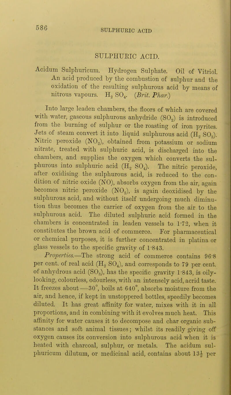 SULPHURIC ACID SULPHUEIC ACID. Acidum Sulphuricum. Hydrogen Sulphate. Oil of Vitriol An acid produced by the combustion of sulphur and the oxidation of the resulting sulphurous acid by means of nitrous vapours. SO4. {Brit. Phar.) Into large leaden chambers, the floors of which are covered with water, gaseous sulphurous anhydride (SOg) is introduced from the burning of sulphur or the roasting of iron pyrites. Jets of steam convert it into liquid sulphurous acid (H2 SO3). Mtric peroxide (NOg), obtained from potassium or sodium nitrate, treated with sulphuric acid, is discharged into the chambers, and supplies the oxygen which converts the sul- phurous into sulphuric acid (Hg SO4). The nitric peroxide, after oxidising the sulphurous acid, is reduced to the con- dition of nitric oxide (NO), absorbs oxygen from the air, again becomes nitric peroxide (NO2), is again deoxidised by the sulphurous acid, and without itself undergoing much diminu- tion thus becomes the carrier of oxygen from the air to the sulphurous acid. The diluted sulphuric acid formed in the chambers is concentrated in leaden vessels to 1-72, when it constitutes the brown acid of commerce. For pharmaceutical or chemical purposes, it is further concentrated in platina or glass vessels to the specific gravity of 1-843. Properties.—The strong acid of commerce contains 96-8 per cent, of real acid (H2 SOJ, and corresponds to 79 per cent, of anhydrous acid (SO3), has the specific gravity 1-843, is oily- looking, colourless, odourless, with an intensely acid, acrid taste. It freezes about—30°, boils at 640°, absorbs moisture from the air, and hence, if kept in unstoppered bottles, speedily becomes diluted. It has great affinity for water, mixes with it in all proportions, and in combining with it evolves much heat. This affinity for water causes it to decompose and char organic sub- stances and soft animal tissues; whilst its readily giving off oxygen causes its conversion into sulphurous acid when it is heated with charcoal, sulphur, or metals. The acidum sul- phuricum dilutum, or medicinal acid, contains about 13| per