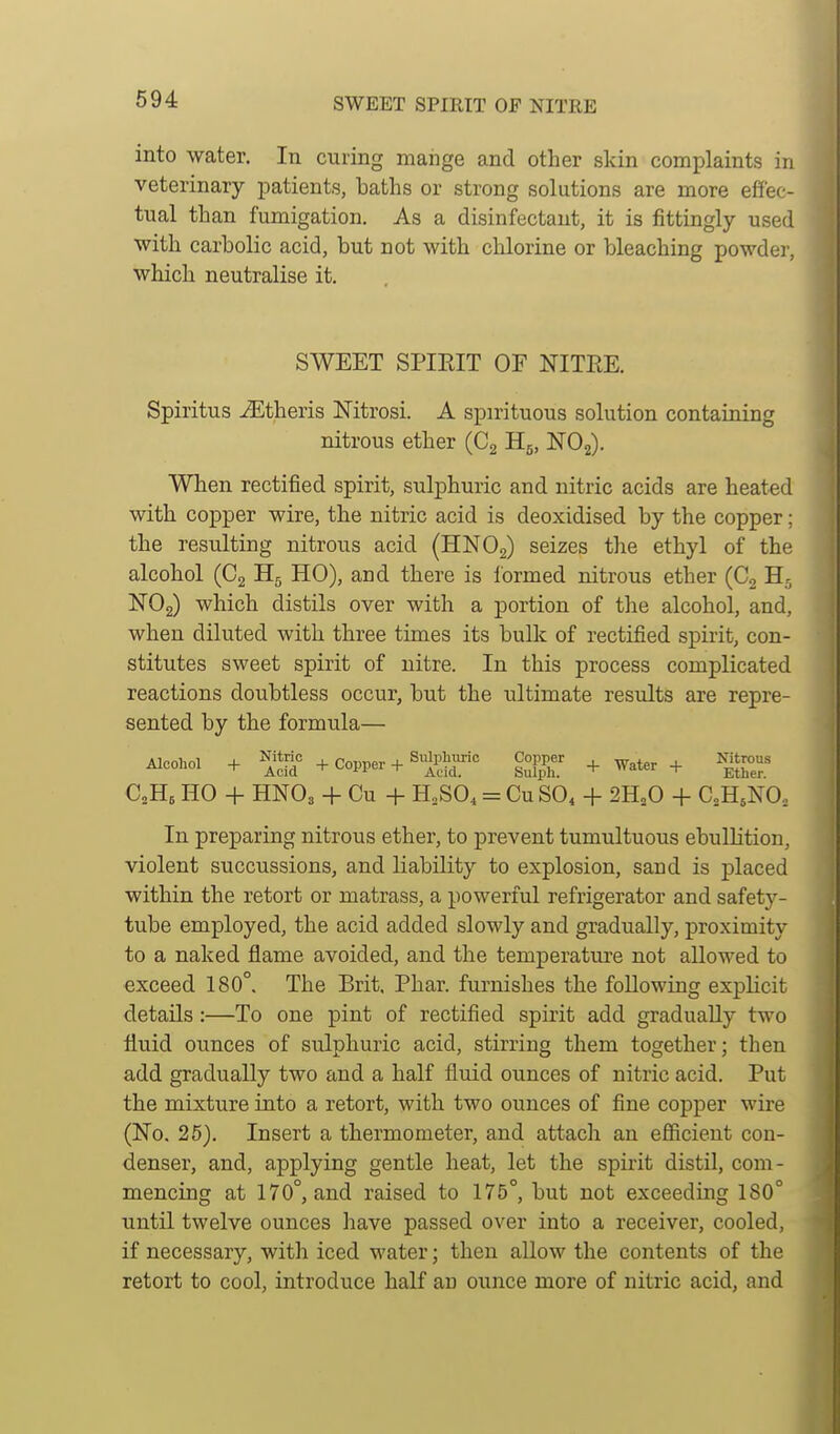 694 SWEET SPIRIT OF NITRE into water. In curing mange and other skin complaints in veterinary imtients, baths or strong solutions are more effec- tual than fumigation. As a disinfectant, it is fittingly used with carbolic acid, but not with chlorine or bleaching powder, which neutralise it. SWEET SPIEIT OF NITEE. Spiritus iEtheris Nitrosi. A spirituous solution containing nitrous ether (C2 Hg, NOg). When rectified spirit, sulphuric and nitric acids are heated with copper wire, the nitric acid is deoxidised by the copper; the resulting nitrous acid (HNOg) seizes the ethyl of the alcohol (C2 H5 HO), and there is Ibrmed nitrous ether (C^ ISTOg) which distils over with a portion of tlie alcohol, and, when diluted with three times its bulk of rectified spirit, con- stitutes sweet spirit of nitre. In this process complicated reactions doubtless occur, but the ultimate results are repre- sented by the formula— Alcohol + ^^^^.'^ + Cornier + Sulphuric Copper , „ . Nitrous Aiconoi + + copper + HuXph. + ^^^^^^ + Ether. C0H5 HO -f- HNO3 -I- Cu + H,SO, = CUSO4 -1- 2H,0 + CoH^NO, In preparing nitrous ether, to prevent tumultuous ebullition, violent succussions, and liability to explosion, sand is placed within the retort or matrass, a powerful refrigerator and safety- tube employed, the acid added slowly and gradually, proximity to a naked flame avoided, and the temperature not allowed to exceed 180°. The Brit, Phar. furnishes the following explicit details:—To one pint of rectified spirit add gradually two fluid ounces of sulphuric acid, stirring them together; then add gradually two and a half fluid ounces of nitric acid. Put the mixture into a retort, with two ounces of fine copper wire (No. 25). Insert a thermometer, and attach an efficient con- denser, and, applying gentle heat, let the spirit distil, com- mencing at 170°, and raised to 175°, but not exceeding 180° until twelve ounces have passed over into a receiver, cooled, if necessary, with iced M'ater; then allow the contents of the retort to cool, introduce half an ounce more of nitric acid, and