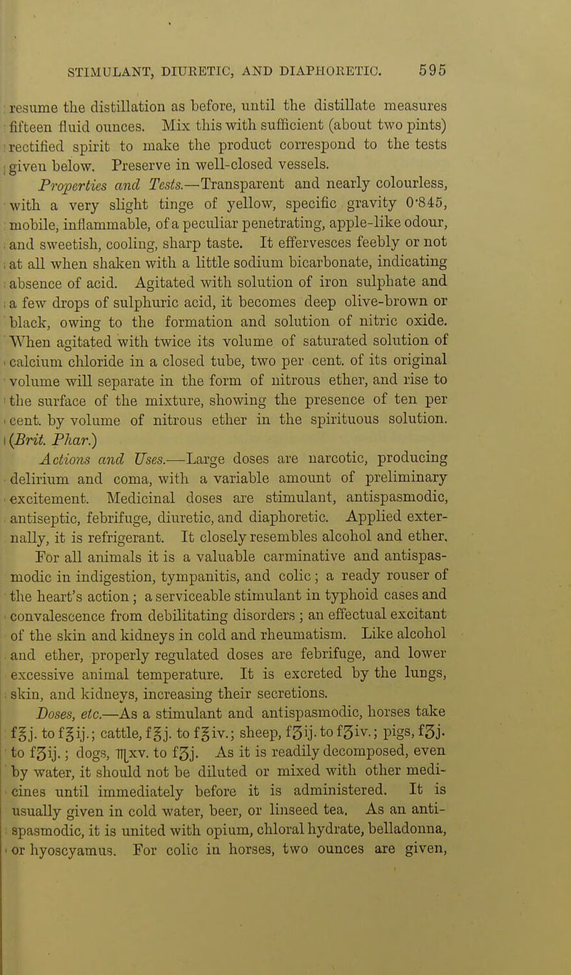 : resume the distillation as before, until the distillate measures ■ fifteen fluid ounces. Mix this with sufficient (about two pints) ' rectified spirit to make the product correspond to the tests ; given below. Preserve in well-closed vessels. Properties and Tesfe—Transparent and nearly colourless, with a very slight tinge of yellow, specific gravity 0-845, : mobile, inflammable, of a peculiar penetrating, apple-like odour, ; and sweetish, cooling, sharp taste. It effervesces feebly or not ; at all when shaken with a little sodium bicarbonate, indicating ; absence of acid. Agitated with solution of iron sulphate and : a few drops of sulphuric acid, it becomes deep olive-brown or black, owing to the formation and solution of nitric oxide. ■ When agitated with twice its volume of saturated solution of < calcium chloride in a closed tube, two per cent, of its original • volume wiU separate in the form of nitrous ether, and rise to the surface of the mixture, showing the presence of ten per I cent, by volume of nitrous ether in the spirituous solution. \{Bnt. PJiar.) Actio'fis and Uses.—Large doses are narcotic, producing delirium and coma, with a variable amount of preliminary excitement. Medicinal doses are stimulant, antispasmodic, antiseptic, febrifuge, diuretic, and diaphoretic. Applied exter- nally, it is refrigerant. It closely resembles alcohol and ether. For all animals it is a valuable carminative and antispas- modic in indigestion, tympanitis, and colic; a ready rouser of the heart's action; a serviceable stimulant in typhoid cases and convalescence from debilitating disorders ; an effectual excitant of the skin and kidneys in cold and rheumatism. Like alcohol and ether, properly regulated doses are febrifuge, and lower excessive animal temperature. It is excreted by the lungs, ; skin, and kidneys, increasing their secretions. Doses, etc.—As a stimulant and antispasmodic, horses take f§j. to fgij.; cattle, f §j. to fgiv.; sheep, f5ij. to f5iv.; pigs, fgj. to fSij.; dogs, 71[xv. to f3j. As it is readily decomposed, even by water, it should not be diluted or mixed with other medi- •cines until immediately before it is administered. It is usually given in cold water, beer, or liiiseed tea. As an anti- : spasmodic, it is united with opium, chloral hydrate, belladonna, • or hyoscyamus. For colic in horses, two ounces are given.