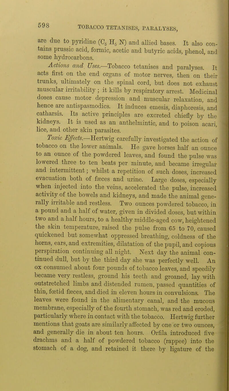TOBACCO TETANISES, PARALYSES, are due to pyridine (C^ N) and aUied bases. It also con- tains prussic acid, formic, acetic and butyric acids, phenol, and some hydrocarbons. Actions and, Uses.—Tohacco tetauises and paralyses. It acts first on the end organs of motor nerves, then on their trunks, ultimately on the spinal cord, but does not exhaust muscular irritability ; it kills by respiratory arrest. Medicinal doses cause motor depression and muscular relaxation, and hence are antispasmodics. It induces emesis, diaphoresis, and catharsis. Its active principles are excreted chiefly by the kidneys. It is used as an anthelmintic, and to poison acari, lice, and other skin parasites. Toxic Effects.—Kertwig carefully investigated the action of tobacco on the lower animals. He gave horses half an ounce to an ounce of the powdered leaves, and found the pulse was lowered three to ten beats per minute, and became irregular and intermittent; whilst a repetition of such doses, increased evacuation both of faeces and urine. Large doses, especially when injected into the veins, accelerated the pulse, increased activity of the bowels and kidneys, and made the animal gene- rally irritable and restless. Two ounces powdered tobacco, in a pound and a half of water, given in divided doses, but within two and a half hours, to a healthy middle-aged cow, heightened the skin temperature, raised the pulse from 65 to 70, caused quickened but somewhat oppressed breathing, coldness of the horns, ears, and extremities, dilatation of the pupil, and copious perspiration continuing all night. Next day the animal'con- tinued dull, but by the third day she was perfectly well. An ox consumed about four pounds of tobacco leaves, and speedily became very restless, ground his teeth and groaned, lay with outstretched limbs and distended rumen, passed quantities of thin, foetid fseces, and died in eleven hours in convulsions. The leaves were found in the alimentary canal, and the mucous membrane, especially of the fourth stomach, was red and eroded, particularly where in contact with the tobacco. Hertwig further mentions that goats are similarly affected by one or two ounces, and generally die in about ten hours. Orfila introduced five drachms and a half of powdered tobacco (rappee) into the stomach of a dog, and retained it there by ligature of the