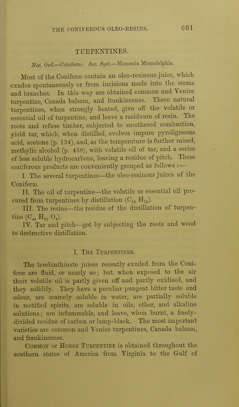 THE CONIFEEOUS OLEO-KESINS. T UEPENTINES. ■Nat. Or^.—Odnifer£e.- Sex. Si/sf—Monoecia Monadelpliia. Most of the Coniferce contain an oleo-resinous juice, which exudes spontaneously or from incisions made into the stems and branches. In this way are obtained common and Venice turpentine, Canada balsam, and frankincense. These natural turpentines, when strongly heated, give off the volatile or essential oil of turpentine, and leave a residuum of resin. The roots and refuse timber, subjected to smothered combustion, yield tar, which, when distilled, evolves impure pyroligneous acid, acetone (p. 134), and, as the temperature is further raised, methylic alcohol (p. 458), with volatile oil of tar, and a series of less soluble hydrocarbons, leaving a residue of pitch. These coniferous products are conveniently grouped as follows :— I. The several turpentines—the oleo-resinous juices of the Coniferae. IT. The oil of turpentine—the volatile or essential oil pro- cured from turpentines by distillation (Cjo Hjg). III. The resins—the residue of the distillation of turpen- tine (C^ 0,). IV. Tar and pitch—got by subjecting the roots and wood to destructive distillation. I. The Turpentines. The terebinthinate juices recently exuded from the Coni- ferse are fluid, or nearly so; but when exposed to the air their volatile oil is partly given off and partly oxidised, and they solidify. They have a peculiar pungent bitter taste and odour, are scarcely soluble in water, are partially soluble in rectified spirits, are soluble in oils, etlier, and alkaline solutions; are inflammable, and leave, when burnt, a finely- divided residue of carbon or lamp-black. The most important varieties are common and Venice turpentines, Canada balsam, and frankincense. Common or Horse Turpentine is obtained throughout the southern states of America from Virginia to the Gulf of
