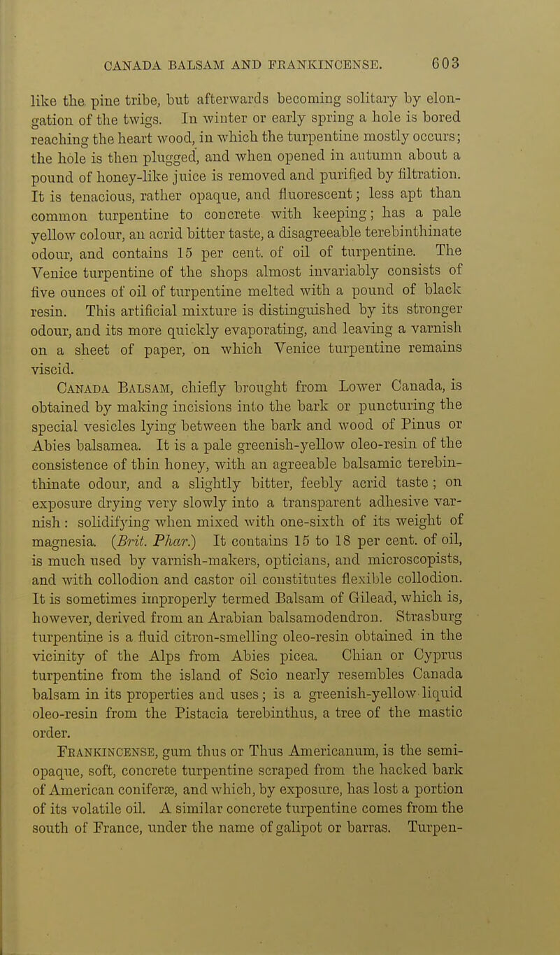 like the. pine tribe, but afterwards becoming solitary by elon- gation of the twigs. In winter or early spring a hole is bored reaching the heart wood, in which the turpentine mostly occurs; the hole is then plugged, and when opened in autumn about a pound of honey-like juice is removed and purified by filtration. It is tenacious, rather opaque, and fluorescent; less apt than common turpentine to concrete with keeping; has a pale yellow colour, an acrid bitter taste, a disagreeable terebinthinate odour, and contains 15 per cent, of oil of turpentine. The Venice turpentine of the shops almost invariably consists of five ounces of oil of turpentine melted with a pound of black resin. This artificial mixture is distinguished by its stronger odour, and its more quickly evaporating, and leaving a varnish on a sheet of paper, on which Venice turpentine remains viscid. Canada Balsam, chiefly brought from Lower Canada, is obtained by making incisions into the bark or puncturing the special vesicles lying between the bark and wood of Pinus or Abies balsamea. It is a pale greenish-yellow oleo-resin of the consistence of thin honey, with an agreeable balsamic terebin- thinate odour, and a slightly bitter, feebly acrid taste ; on exposure drying very slowly into a transparent adhesive var- nish : solidifying when mixed with one-sixth of its weight of magnesia. {Brit. Phar.) It contains 15 to 18 per cent, of oil, is much used by varnish-makers, opticians, and microscopists, and with collodion and castor oil constitutes flexible collodion. It is sometimes improperly termed Balsam of Gilead, which is, however, derived from an Arabian balsamodendron. Strasburg turpentine is a fluid citron-smelling oleo-resin obtained in the vicinity of the Alps from Abies picea. Chian or Cyprus turpentine from the island of Scio nearly resembles Canada balsam in its properties and uses; is a greenish-yellow liquid oleo-resin from the Pistacia terebinthus, a tree of the mastic order. Fkaniuncense, gum thus or Thus Americanum, is the semi- opaque, soft, concrete turpentine scraped from the hacked bark of American coniferje, and which, by exposure, has lost a portion of its volatile oil. A similar concrete turpentine comes from the south of France, under the name of galipot or barras. Turpen-