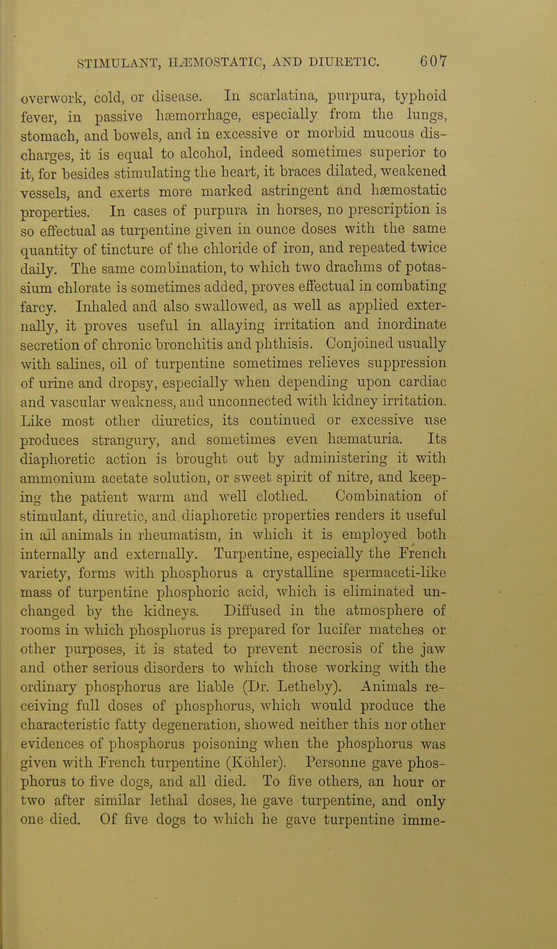 overwork, cold, or disease. In scarlatina, purpura, typhoid fever, in passive lisemorrhage, especially from the lungs, stomach, and bowels, and in excessive or morbid mucous dis- charges, it is equal to alcohol, indeed sometimes superior to it, for besides stimulating the heart, it braces dilated, weakened vessels, and exerts more marked astringent and haemostatic properties. In cases of purpura in horses, no prescription is so effectual as turpentine given in ounce doses with the same quantity of tincture of the chloride of iron, and repeated twice daily. The same combination, to which two drachms of potas- sium chlorate is sometimes added, proves eflfectual in combating farcy. Inlialed and also swallowed, as well as applied exter- nally, it proves useful in allaying irritation and inordinate secretion of chronic bronchitis and phthisis. Conjoined usually with salines, oil of turpentine sometimes relieves suppression of nrine and dropsy, especially when depending upon cardiac and vascular weakness, and unconnected with kidney irritation. Like most other diuretics, its continued or excessive use produces strangury, and sometimes even haamaturia. Its diaphoretic action is brought out by administering it with ammonium acetate solution, or sweet spirit of nitre, and keep- ing the patient warm and well clothed. Combination of .stimulant, diuretic, and diaphoretic properties renders it useful in ail animals in rheumatism, in which it is employed both internally and externally. Turpentine, especially the French variety, forms with phosphorus a crystalline spermaceti-like mass of turpentine phosphoric acid, which is eliminated un- changed by the kidneys. Diffused in the atmosphere of rooms in which phosphorus is prepared for lucifer matches or other purposes, it is stated to prevent necrosis of the jaw and other serious disorders to which those working with the ordinary phosphorus are liable (Dr. Letheby). Animals re- ceiving full doses of phosphorus, which would produce the characteristic fatty degeneration, showed neither this nor other evidences of phosphorus poisoning when the phosphorus was given with French turpentine (Kohler). Personne gave phos- phorus to five dogs, and all died. To five others, an hour or two after similar lethal doses, he gave turpentine, and only one died. Of five dogs to which he gave turpentine imme-