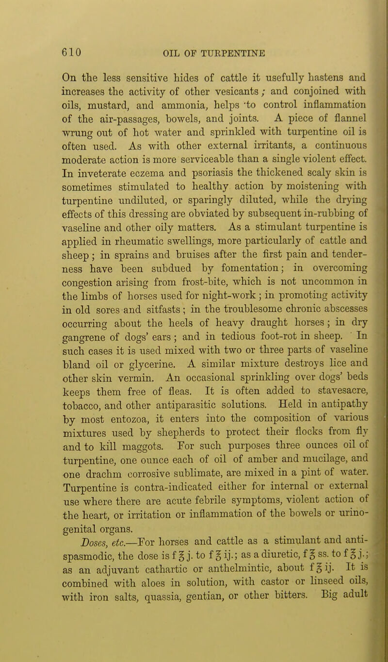 On the less sensitive hides of cattle it usefully hastens and increases the activity of other vesicants; and conjoined with oils, mustard, and ammonia, helps 'to control inflammation of the air-passages, bowels, and joints. A piece of flannel wrung out of hot water and sprinkled with turpentine oil is often used. As with other external irritants, a continuous moderate action is more serviceable than a single violent effect. In inveterate eczema and psoriasis the thickened scaly skin is sometimes stimulated to healthy action by moistening with turpentine undiluted, or sparingly diluted, while the drying effects of this dressing are obviated by subsequent in-rubbing of vaseline and other oily matters. As a stimulant turpentine is applied in rheumatic swellings, more particularly of cattle and sheep ; in sprains and bruises after the first pain and tender- ness have been subdued by fomentation; in overcoming congestion arising from frost-bite, which is not uncommon in the limbs of horses used for night-work ; in promoting activity in old sores and sitfasts; in the troublesome chronic abscesses occurring about the heels of heavy draught horses; in dry gangrene of dogs' ears ; and in tedious foot-rot in sheep. In such cases it is used mixed with two or three parts of vaseline bland oH or glycerine. A similar mixture destroys lice and other skin vermin. An occasional sprinkling over dogs' beds keeps them free of fleas. It is often added to stavesacre, tobacco, and other antiparasitic solutions. Held in antipathy by most entozoa, it enters into the composition of various mixtures used by shepherds to protect their flocks from fly and to kill maggots. For such purposes three ounces oil of turpentine, one ounce each of oil of amber and mucilage, and one drachm corrosive sublimate, are mixed in a pint of water. Turpentine is contra-indicated either for internal or external use where there are acute febrile symptoms, violent action of the heart, or irritation or inflammation of the bowels or urino- genital organs. Doses, etc.—For horses and cattle as a stimulant and anti- spasmodic, the dose is f § j. to f § ij.; as a diuretic, f § ss. to f g j.; as an adjuvant cathartic or anthelmintic, about fgij. It is combined with aloes in solution, with castor or linseed oils, with iron salts, quassia, gentian, or other bitters. Big adult