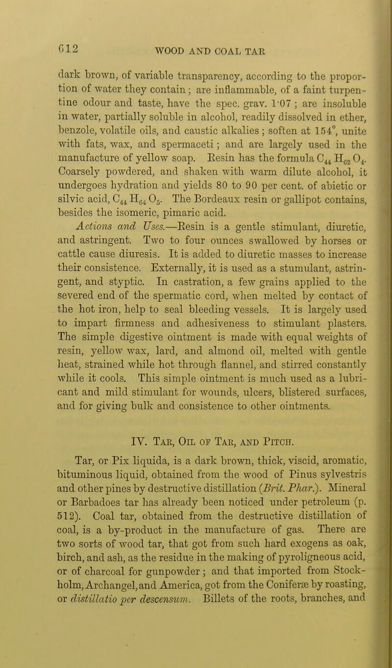 G12 dark brown, of variable transparency, according to the propor- tion of water they contain; are inflammable, of a faint turpen- tine odour and taste, have the spec. grav. 107 ; are insoluble in water, partially soluble in alcohol, readily dissolved in ether, benzole, volatile oils, and caustic alkalies; soften at 154°, unite with fats, wax, and spermaceti; and are largely used in the manufacture of yellow soap. Eesin has the formula C44 Hgj O4. Coarsely powdered, and shaken with warm dilute alcohol, it undergoes hydration and yields 80 to 90 per cent, of abietic or silvic acid, C44 H^^ O5. The Bordeaux resin or gallipot contains, besides the isomeric, pimaric acid. Actions and Uses.—Eesin is a gentle stimulant, diuretic, and astringent. Two to four ounces swallowed by horses or cattle cause diuresis. It is added to diuretic masses to increase their consistence. Externally, it is used as a stumulant, astrin- gent, and styptic. In castration, a few grains applied to the severed end of the spermatic cord, when melted by contact of the hot iron, help to seal bleeding vessels. It is largely used to impart firmness and adhesiveness to stimulant plasters. The simple digestive ointment is made with equal weights of resin, yellow wax, lard, and almond oil, melted with gentle heat, strained while hot through flannel, and stirred constantly while it cools. This simple ointment is much used as a lubri- cant and mild stimulant for wounds, ulcers, blistered surfaces, and for giving bulk and consistence to other ointments. IV. Tak, Oil of Tar, and Pitch. Tar, or Fix liquida, is a dark brown, thick, viscid, aromatic, bituminous liquid, obtained from the wood of Pinus sylvestris and other pines by destructive distillation (Brit Phar). Mineral or Barbadoes tar has already been noticed under petroleum (p. 512). Coal tar, obtained from the destructive distillation of coal, is a by-product in the manufacture of gas. There are two sorts of wood tar, that got from such hard exogens as oak, birch, and ash, as the residue in the making of pyroligneous acid, or of charcoal for gunpowder; and that imported from Stock- holm, Archangel, and America, got from the Coniferse by roasting, or clistillatio per descensum . Billets of the roots, branches, and