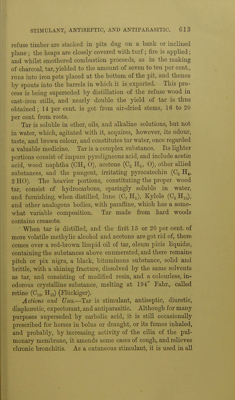 refuse timber are stacked in pits dug on a bank or inclined plane ; the heaps are closely covered with turf; fire is applied; and whilst smothered combustion proceeds, as in the making of charcoal, tar, yielded to the amount of seven to ten per cent., runs into iron pots placed at the bottom of the pit, and thence by spouts into the barrels in which it is exported. This pro- cess is being superseded by distillation of the refuse wood in cast-iron stills, and nearly double the yield of tar is thus obtained; U per cent, is got from air-dried stems, 16 to 20 per cent, from roots. Tar is soluble in ether, oils, and alkaline solutions, but not in water, which, agitated with it, acquires, however, its odour, taste, and brown colour, and constitutes tar water, once regarded a valuable medicine. Tar is a complex substance. Its lighter portions consist of impure pyroligneous acid, and include acetic acid, wood naphtha (CH^ 0), acetone (Cg Hg, 0), other allied substances, and the pungent, irritating pyrocatechin (Cg H^, 2 HO). The heavier portions, constituting the proper wood tar, consist of hydrocarbons, sparingly soluble in water, and furnishing, when distilled, lune (C^ Hg), Kylole (Cg Hio), and other analogous bodies, with paraffine, which has a some- what variable composition. Tar made from hard woods contains creasote. When tar is distilled, and the first 15 or 20 per cent, of more volatile methylic alcohol and acetone are got rid of, there comes over a red-brown limpid oil of tar, oleum picis liquidee, containing the substances above enumerated, and there remains pitch or pix nigra, a black, bituminous substance, solid and brittle, with a shining fracture, dissolved by the same solvents as tar, and consisting of modified resin, and a colourless, in- odorous crystalline substance, melting at 194° Fahr., called retine (Gj^, His) (Fllickiger). Actions and Uses.—Tar is stimulant, antiseptic, diuretic, diaphoretic, expectorant, and antiparasitic. Although for many purposes superseded by carbolic acid, it is still occasionally prescribed for horses in bolus or draught, or its fumes inhaled, and probably, by increasing activity of the cilia of the pul- monary membrane, it amends some cases of cough, and relieves chronic bronchitis. As a cutaneous stimulant, it is used in all