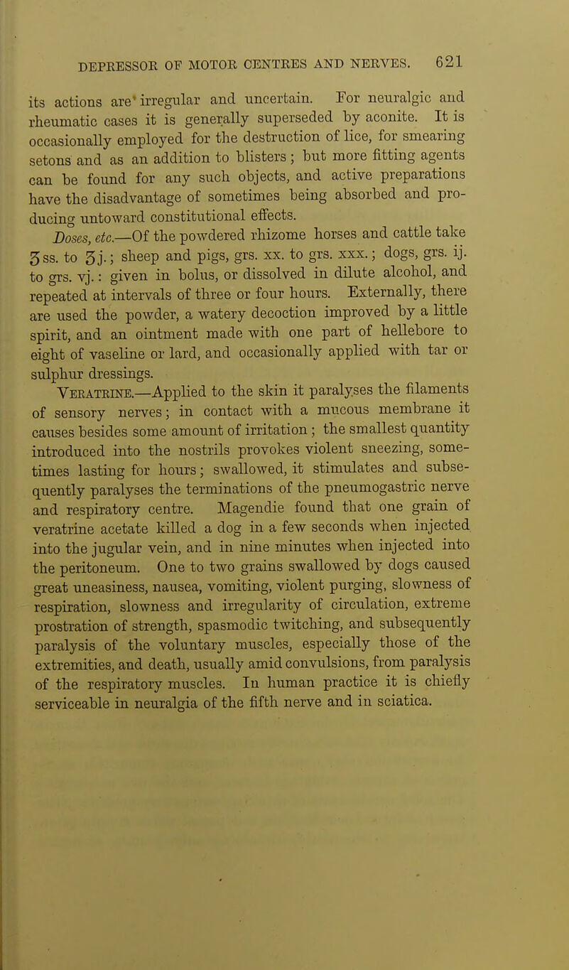 its actions are'irregular and uncertain. For neuralgic and rheumatic cases it is generally superseded by aconite. It is occasionally employed for the destruction of lice, for smearing setons and as an addition to blisters ; but more fitting agents can be found for any such objects, and active preparations have the disadvantage of sometimes being absorbed and pro- ducing untoward constitutional effects. Doses, Cite—Of the powdered rhizome horses and cattle take 5ss. to 3 j.; sheep and pigs, grs. xx. to grs. xxx.; dogs, grs. ij. to grs. vj.: given in bolus, or dissolved in dilute alcohol, and repeated at intervals of three or four hours. Externally, there are used the powder, a watery decoction improved by a little spirit, and an ointment made with one part of hellebore to eight of vaseline or lard, and occasionally applied with tar or sulphur dressings. Vekatrine.—Applied to the skin it paralyses the filaments of sensory nerves; in contact with a mucous membrane it causes besides some amount of irritation ; the smallest quantity introduced into the nostrils provokes violent sneezing, some- times lasting for hours; swallowed, it stimulates and subse- quently paralyses the terminations of the pneumogastric nerve and respiratory centre. Magendie found that one grain of veratrine acetate killed a dog in a few seconds when injected into the jugular vein, and in nine minutes when injected into the peritoneum. One to two grains swallowed by dogs caused great uneasiness, nausea, vomiting, violent purging, slowness of respiration, slowness and irregularity of circulation, extreme prostration of strength, spasmodic twitching, and subsequently paralysis of the voluntary muscles, especially those of the extremities, and death, usually amid convulsions, from paralysis of the respiratory muscles. In human practice it is chiefly serviceable in neuralgia of the fifth nerve and in sciatica.