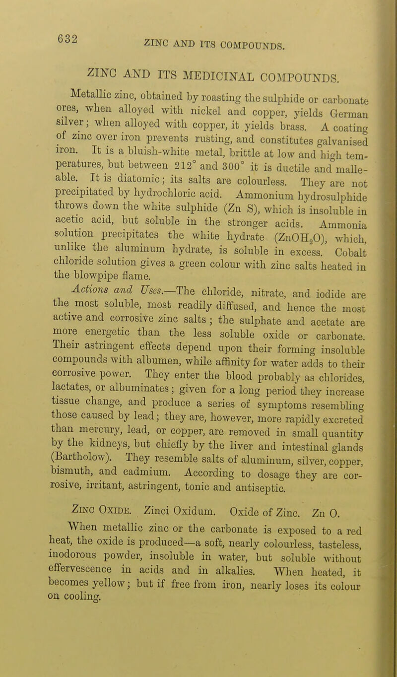 ZINC AND ITS COMPOUNDS. Zmc AND ITS MEDICINAL COMPOUNDS. Metallic ziuc, obtained by roasting the sulphide or carbonate ores, when alloyed with nickel and copper, yields German silver; when alloyed with copper, it yields brass. A coating of zmc over iron prevents rusting, and constitutes galvanised iron. It is a bluish-white metal, brittle at low and hMi tem- peratures, but between 212° and 300° it is ductile and°maUe- able. It is diatomic; its salts are colourless. They are not precipitated by hydrochloric acid. Ammonium hydrosulphide throws down the white sulphide (Zn S), which is insoluble in acetic acid, but soluble in the stronger acids. Ammonia solution precipitates the white hydrate (ZnOHaO), which unlike the aluminum hydrate, is soluble in excess.' Cobalt chloride solution gives a green colour with zinc salts heated in the blowpipe flame. Actions and Uses.—The chloride, nitrate, and iodide are the most soluble, most readily dififused, and hence the most active and corrosive zinc salts ; the sulphate and acetate are more energetic than the less soluble oxide or carbonate. Their astringent effects depend upon their forming insoluble compounds with albumen, while aflBnity for water adds to their corrosive power. They enter the blood probably as chlorides, lactates, or albuminates; given for a long period they increase tissue change, and produce a series of symptoms resembling those caused by lead; they are, however, more rapidly excreted than mercury, lead, or copper, are removed in small quantity by the Iddneys, but chiefly by the liver and intestinal glands (Bartholow). They resemble salts of aluminum, silver, copper, bismuth, and cadmium. According to dosage they are cor- rosive, irritant, astringent, tonic and antiseptic. Zmc Oxide. Zinci Oxidum. Oxide of Zinc. Zn 0. When metallic zinc or the carbonate is exposed to a red heat, the oxide is produced—a soft, nearly colourless, tasteless, inodorous powder, insoluble in water, but soluble without effervescence in acids and in alkalies. When heated, it becomes yellow; but if free from iron, nearly loses its colour on cooling.