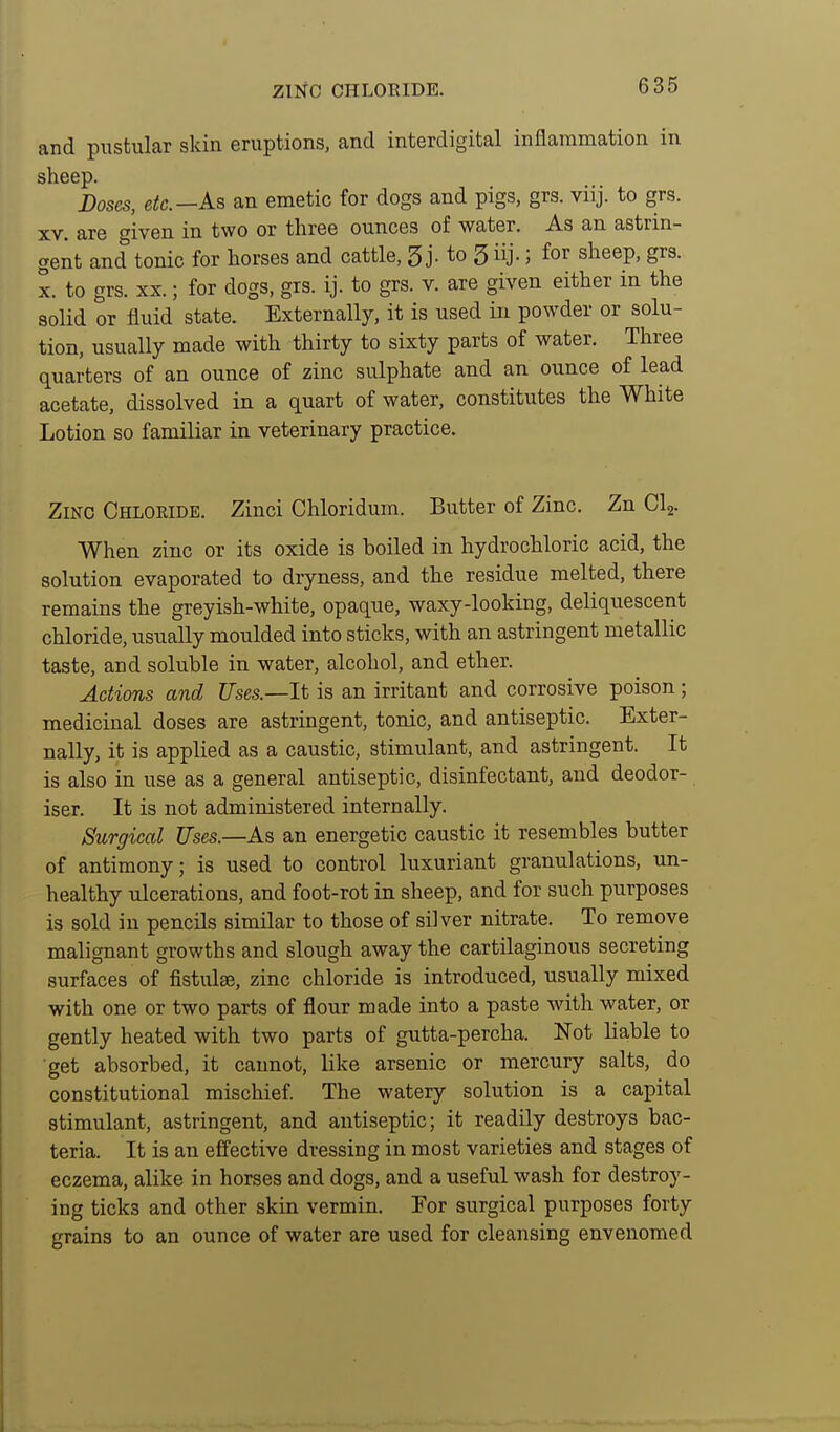 and pustular skin eruptions, and interdigital inflammation in sheep. Doses, etc.—As an emetic for dogs and pigs, grs. viij. to grs. XV. are given in two or three ounces of water. As an astrin- gent and tonic for horses and cattle, 5 j- to 3 iij-; for sheep, grs. X. to grs. XX.; for dogs, grs. ij. to grs. v. are given either in the solid or fluid state. Externally, it is used in powder or solu- tion, usually made with thirty to sixty parts of water. Three quarters of an ounce of zinc sulphate and an ounce of lead acetate, dissolved in a quart of water, constitutes the White Lotion so familiar in veterinary practice. Zinc Chloride. Zinci Chloridum. Butter of Zinc. Zn Clj. When zinc or its oxide is boiled in hydrochloric acid, the solution evaporated to dryness, and the residue melted, there remains the greyish-white, opaque, waxy-looking, deliquescent chloride, usually moulded into sticks, with an astringent metallic taste, and soluble in water, alcohol, and ether. Actions and Uses.—It is an irritant and corrosive poison ; medicinal doses are astringent, tonic, and antiseptic. Exter- nally, it is applied as a caustic, stimulant, and astringent. It is also in use as a general antiseptic, disinfectant, and deodor- iser. It is not administered internally. Surgical Uses.—As an energetic caustic it resembles butter of antimony; is used to control luxuriant granulations, un- healthy ulcerations, and foot-rot in sheep, and for such purposes is sold in pencils similar to those of silver nitrate. To remove malignant growths and slough away the cartilaginous secreting surfaces of fistulas, zinc chloride is introduced, usually mixed with one or two parts of flour made into a paste with water, or gently heated with two parts of gutta-percha. Not Liable to get absorbed, it cannot, like arsenic or mercury salts, do constitutional mischief. The watery solution is a capital stimulant, astringent, and antiseptic; it readily destroys bac- teria. It is an effective dressing in most varieties and stages of eczema, alike in horses and dogs, and a useful wash for destroy- ing ticks and other skin vermin. Eor surgical purposes forty grains to an ounce of water are used for cleansing envenomed