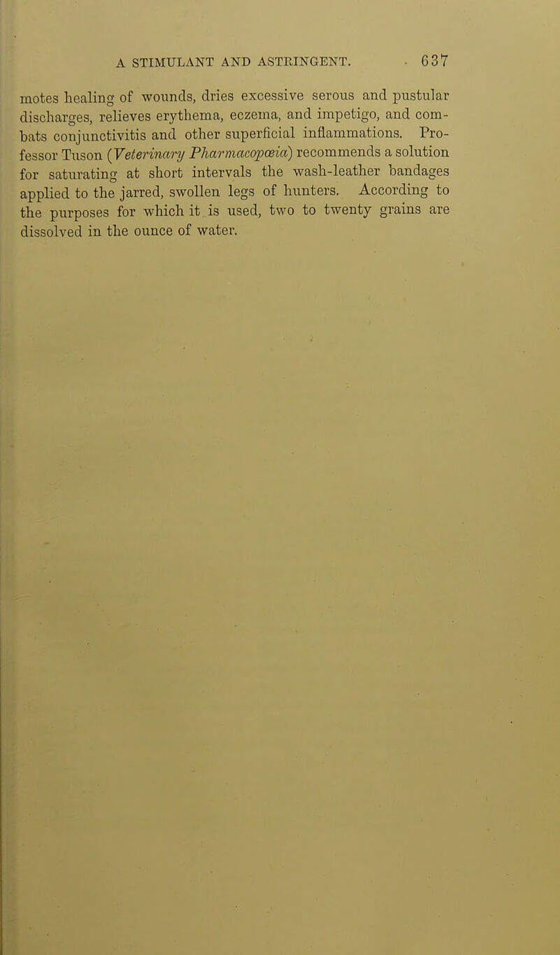 motes healing of wounds, dries excessive serous and pustular discharges, relieves erythema, eczema, and impetigo, and com- bats conjunctivitis and other superficial inflammations. Pro- fessor Tuson {Veterinary Pharmacopoeia) recommends a solution for saturating at short intervals the wash-leather bandages applied to the jarred, swollen legs of hunters. According to the purposes for which it is used, two to twenty grains are dissolved in the ounce of water.