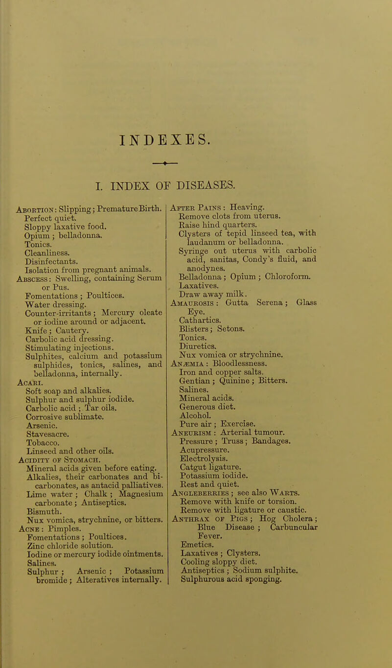 INDEXES. I. INDEX OF DISEASES. Abortion: Slipping; Premature Birth. Perfect quiet. Sloppy laxative food. Opium; belladomia. Tonics. Cleanliness. Disinfectants. Isolation from pregnant animals. Abscess : Swelling, containing Serum or Pus. Fomentations; Poultices. Water dressing. Counter-irritants; Mercury oleate or iodine around or adjacent. Knife; Cautery. Carbolic acid dressing. Stimulating injections. Sulphites, calcium and potassium sulphides, tonics, salines, and belladonna, internally. ACABI. Soft soap and alkalies. Sulphur and sulphur iodide. Carbolic acid ; Tar oils. Corrosive sublimate. Arsenic. Stavesacre. Tobacco. Linseed and other oils. Acidity of Stomach. Mineral acids given before eating. Alkalies, their carbonates and bi- carbonates, as antacid palliatives. Lime water ; Chalk ; Magnesium carbonate; Antiseptics, Bismuth. Nux vomica, strychnine, or bitters. Acne : Pimples. Fomentations; Poultices. Zinc chloride solution. Iodine or mercury iodide ointments. Salines. Sulphur ; Arsenic ; Potassium bromide; Alteratives internally. After Pains : Heaving. Remove clots from uterus. Raise hind quarters. Clysters of tepid linseed tea, with laudanum or belladonna. Syringe out uterus with carbolic acid, sanitas, Condy's fluid, and anodynes. Belladonna; Opium ; Chloroform. Laxatives. Draw away milk. Amaurosis : Gutta Serena; Glass Eye. Cathartics. Blisters; Setons. Tonics. Diuretics. Nux vomica or strychnine. Anemia : Bloodlessness. Iron and copper salts. Gentian ; Quinine; Bitters. Salines. Mineral acids. Generous diet. Alcohol. Pure air; Exercise. Aneurism : Arterial tumour. Pressure ; Truss; Bandages. Acupressure. Electrolysis. Catgut ligature. Potassium iodide. Rest and quiet. Angleberries ; see also Warts. Remove with knife or torsion. Remove with ligature or caustic. Anthrax of Pigs ; Hog Cholera; Blue Disease ; Carbuncular Fever. Emetics. Laxatives; Clysters. Cooling sloppy diet. Antiseptics; Sodium sulphite. Sulphurous acid sponging.