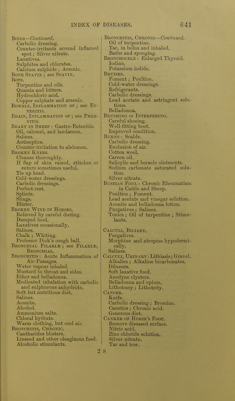 Boils—Continued. Carbolic dressing. Counter-in-itaiits around inflamed spot; Silver nitrate. Laxatives. Sulphites and chlorates. Calcium sulphide ; Ai'senic. Bone Spavin ; see Spavin. BOTS. Turpentine and oils. Quassia and bitters. Hydrochloric acid. Copper sulphate and arsenic. Bowels, Inflammation of ; see En- teritis. Brain, Inflammation of ; see Phre- NITIS. Braxy IN Sheep : Gastro-Enteritis. Oil, calomel, and laudanum. Salines. Antiseptics. Counter-irritation to abdomen. Broken Knees. Cleanse thoroughly. If flap of skin raised, stitches or suture sometimes useful. Tie up head. Cold-water dressings. Carbolic dressings. Perfect rest. Splints. Slings. Blister. Broken Wind in Horses. Relieved by careful dieting. Damped food. Laxatives occasionally. Salines. Chalk ; Whiting. Professor Dick's cough ball. Bronchial Pilarue ; see Filarle, Bronchial. Bronchitis : Acute Inflammation of Air-Passages. Water vapour inhaled. Mustard to throat and sides. Ether and belladonna. Medicated inhalation with carbolic and sulphurous anhydride. Soft but nutritious diet. Salines. Aconite. Alcohol. Ammonium salts. Chloral hydrate. Warm clothing, but cool air. Bronchitis, Chronic. Cantharides blisters. Linseed and other oleaginous food. Alcoholic stimulants. 2 Bronchitis, Chronic—Continued. Oil of turpentine. Tar, in bolus and inlialed. Baths and sponging. Bronchocele : Enlarged Thyroid. Iodine. Potassium iodide. Bruises, Foment; Poultice. Cold-water dressings. Refrigerants. Carbolic dressings. Lead acetate and astringent solu- tions. Belladonna. BiitrsHiNG or Interfering. Careful shoeing. Well-fitting boot. Improved condition. Burns : Scalds. Carbolic dressing. Exclusion of air. Cotton wool. Carron oil. Salicylic and boracic ointments. Sodium carbonate saturated solu- tion. Silver nitrate. Bustian Foul : Chronic Rheumatism in Cattle and Sheep. Poultice ; Foment. Lead acetate and vinegar solution. Aconite and belladomia lotion. Purgatives; Salines. Tonics ; Oil of tui-pentine ; Stimu- lants. Calculi, Biliary. Purgatives. Morphine and atropine hypodermi- cally. Salines. Calculi, Urinary : Lithiasis; Gravel. Alkalies; Alkaline bicai-bonates. Diluents. Soft laxative food. Anodyne clysters. Belladonna and opiaim. Lithotomy; Lithotrity. Cancer. Knife. Carbolic dressing; Bromine. Caustics; Chronic acid. Generous diet. Canker of Horse's Foot. Remove diseased surface. Nitric acid. Zinc chloride solution. Silver nitrate. Tar and tow.