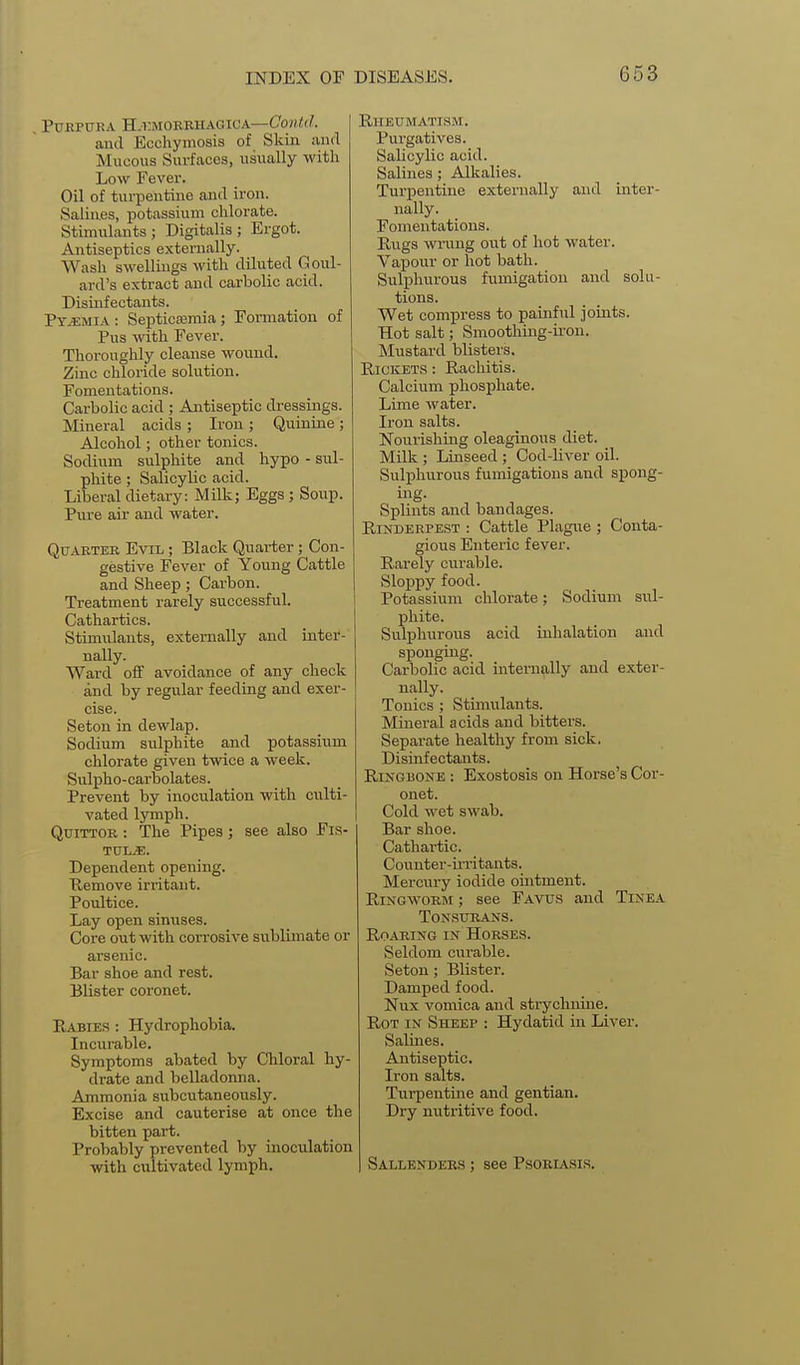 Purpura H.kmorbhagioa—Co?(<(/. and Ecchymosis of Skin and Mucous Surfaces, usually with Low Fever. Oil of turpentine and iron. Salines, potassium chlorate. Stimulants; Digitalis; Ergot. Antiseptics externally. Wash swellings with diluted Goul- ard's extract and carbolic acid. Disinfectants. Pyemia : SepticEemia ; Formation of Pus with Fever. Thoroughly cleanse wound. Zinc chloride solution. Fomentations. Carbolic acid ; Antiseptic dressings. Mineral acids ; Iron ; Quinine ; Alcohol; other tonics. Sodium sulphite and hypo - sul- phite ; Salicylic acid. Liberal dietary: Milk; Eggs ; Soup. Pure air and water. Quarter Evil ; Black Quarter; Con- gestive Fever of Young Cattle and Sheep; Carbon. Treatment rarely successful. Cathartics. Stimulants, externally and inter- nally. Ward off avoidance of any check and by regular feeding and exer- cise. Seton in dewlap. Sodium sulphite and potassium chlorate given twice a week. Sulpho-carbolates. Prevent by inoculation with culti- vated lymph. QuiTTOR : The Pipes ; see also Fis- Dependent opening. Remove irritant. Poultice. Lay open sinuses. Core out with corrosive sublimate or arsenic. Bar shoe and rest. Blister coronet. Eabies : Hydrophobia. Incurable. Symptoms abated by Chloral hy- drate and belladonna. Ammonia subcutaneously. Excise and cauterise at once the bitten part. Probably prevented by inoculation with cultivated lymph. Pui'gatives. Salicylic acid. Salines; Alkalies. Turpentine externally and inter- nally. Fomentations. Rugs wrung out of hot water. Vapour or hot bath. Sulphurous fumigation and solu- tions. Wet compress to painful joints. Hot salt; Smootliing-ii'on. Mustard blisters. RiCKET.s : Rachitis. Calcium phosphate. Lime water. Iron salts. Nourishing oleaginous diet. Milk ; Linseed ; Cod-liver oil. Sulphurous fumigations and spong- ing. Splints and bandages. Rinderpest : Cattle Plagne ; Conta- gious Enteric fever. Rarely curable. Sloppy food. Potassium chlorate; Sodium sul- phite. Sulphurous acid inhalation and sponging. Carbolic acid internally and exter- nally. Tonics ; Stimulants. Mineral acids and bitters. Separate healthy from sick. Disinfectants. Ringbone : Exostosis on Horse's Cor- onet. Cold wet swab. Bar shoe. Cathartic. Counter-irritants. Mercury iodide ointment. Ringworm ; see Favus and Tinea Tonsurans. Roaring in Horses. Seldom curable. Seton; Blister. Damped food. Nux vomica and strychnine. Rot in Sheep : Hydatid in Liver. vSalines. Antiseptic. Iron salts. Turpentine and gentian. Dry nutritive food. Sallendees ; see Psoriasis.