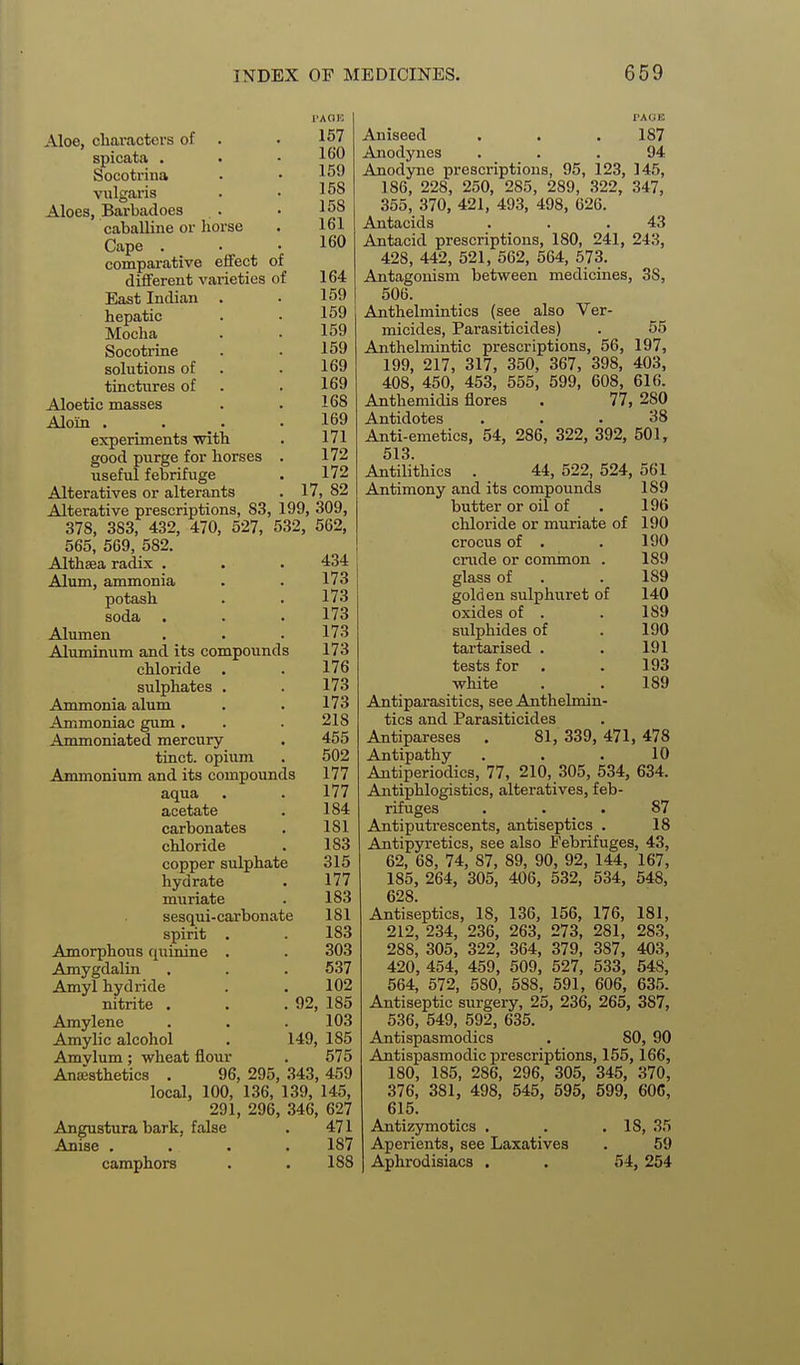 i>AaE 167 160 159 158 158 161 160 Aloe, cliaractevs of spicata . Socotrina vulgaris Aloes, Barbadoes caballine or liorse Cape . comparative effect of different varieties of 164 East Indian . . 159 hepatic . • 159 Mocha . . 159 Socotrine . . 159 solutions of . . 169 tinctiires of . . 169 Aloetic masses . . 168 Alom . _ . . . 169 experiments with . 171 good purge for horses . 172 useful febrifuge . 172 Alteratives or alterants . 17, 82 Alterative prescriptions, 83, 199, 309, 378, 383, 432, 470, 527, 532, 562, 565, 569, 582. Althaea radix . Alum, ammonia potash soda Alumen Aluminum and its compounds chloride sulphates Ammonia alum Ammoniac gum . Ammoniated mercury tinct. opium Ammonium and its compounds aqua acetate carbonates chloride copper sulphate hydrate muriate sesqui-carbonate spirit Amorphous quinine Amygdalin Amyl hydride nitrite . Amylene Amylic alcohol Amylum; wheat flour Ansesthetics . 434 173 173 173 173 173 176 173 173 218 455 502 177 177 184 181 183 315 177 183 181 183 303 637 102 , 92, 185 103 149, 185 575 96, 295, 343, 459 local, 100, 136, 139, 145, 291, 296, 346, 627 Angustura bark, false . 471 Anise .... 187 camphors . . 188 I'AOK Aniseed . . .187 Anodynes ... 94 Anodyne prescriptions, 95, 123, 145, 186, 228, 250, 285, 289, 322, 347, 355, 370, 421, 493, 498, 626. Antacids . . .43 Antacid prescriptions, 180, 241, 243, 428, 442, 521, 562, 564, 573. Antagonism between medicines, 38, 506. Anthelmintics (see also Ver- micides, Parasiticides) . 55 Anthelmintic prescriptions, 56, 197, 199, 217, 317, 350, 367, 398, 403, 408, 450, 453, 555, 599, 608, 616. Anthemidis flores . 77, 280 Antidotes ... 38 Anti-emetics, 54, 286, 322, 392, 501, 513. Antilithics . 44, 522, 524, 561 Antimony and its compounds 189 butter or oil of . 196 chloride or muriate of 190 crocus of . . 190 crude or common . 189 glass of . . 189 golden sulphuret of 140 oxides of . . 189 sulphides of . 190 tartarised . . 191 tests for . . 193 white . . 189 Antiparasitics, see Anthelmin- tics and Parasiticides Antipareses . 81, 339, 471, 478 Antipathy . . . 10 Antiperiodics, 77, 210, 305, 534, 634. Antiphlogistics, alteratives, feb- rifuges ... 87 Antiputrescents, antiseptics . 18 Antipyretics, see also Febrifuges, 43, 62, 68, 74, 87, 89, 90, 92, 144, 167, 185, 264, 305, 406, 532, 534, 548, 628. Antiseptics, 18, 136, 156, 176, 181, 212, 234, 236, 263, 273, 281, 283, 288, 305, 322, 364, 379, 387, 403, 420, 454, 459, 509, 527, 533, 548, 564, 572, 580, 588, 591, 606, 635. Antiseptic surgery, 25, 236, 265, 387, 536, 549, 592, 635. Antispasmodics . 80, 90 Antispasmodic prescriptions, 155,166, 180, 185, 286, 296, 305, 345, 370, 376, 381, 498, 545, 595, 699, 60G, 615. Antizymotics . . .18, 35 Aperients, see Laxatives . 59 Aphrodisiacs . . 54, 254