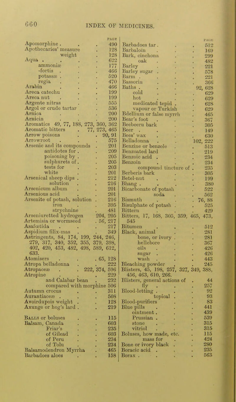 PARK Apomorphine. . . 490 Apothecaries' measure . 128 weight . ] 28 Aqua .... C22 ammonise . . 177 -fortis . . . 466 potassic . . . 520 regia . . . 470 Arabin . . . 466 Areca catechu . . 199 Areca nut . . .199 Argente iiitras . . 555 Argol or crude tartar . 536 Arnica . . . 200 Arnicin . . . 200 Aromatics 49, 77, 188, 273, 360, 362 Aromatic bitters . 77, 273, 465 Arrow poisons . . 90, 91 Arrowroot . . . 575 Arsenic and its compounds . 201 antidotes for, . 209 poisoning by . . 205 sulphurets of. . 205 tests for . . 203 white . . 201 Arsenical sheep dips . . 212 solution . . 216 Arsenicum album . . 201 Arsenious acid . . 201 Arsenite of potash, solution . 216 iron . . 395 strychnine . 481 Arseniuretted hydrogen 204, 205 Artemisia or wormseed . 56, 217 Asafcetida . . . 217 Aspidium filix-mas . . 349 Astringents, 84, 174, 199, 244, 246, 279, 317, 340, 352, 355, 379, 398, 402, 420, 453, 482, 498, 589, 612, 633. Atomisers . . . 65, 128 Atropa belladonna . . 222 Atropaceae . . 222, 374, 596 Atropine . . . 229 and Calabar bean . 232 compared with morphine 506 Autumn crocus . . 311 Aurantiacete . . , 508 Avoirdupois weight . . 128 Axunge or hog's lard . . 219 Balls or boluses . . 115 Balsam, Canada . . 603 Friar's . . 235 ofGilead , . 603 of Peru . . 234 ofTolu . . 234 Balsamodendron Myrrha . 465 Barbadoes aloes . . 158 Barbadoes tar. . . 512 Barlialoin . . .16!) Bark, cinchona . . 209 oak . . . 482 Barley . . . 221 Barley sugar . . . 578 Barm . . . .221 Bassoriu . . , ,366 Baths ... 92, 628 cold . . . 629 hot . . . 629 medicated tepid . , 628 vapour or Turkish . 629 Bdellium or false myn-li . 465 Bear's foot . . . 367 Beebeeru bark . . 305 Beer .... 149 Bees' wax . . . 630 Belladonna . . 102, 222 Benzine or benzole . . 513 Benzoated lard . . 219 Benzoic acid . . . 234 Benzoin . . . 234 compound tincture of . 235 Bei-beris bark . . 305 Betel-nut . . .199 Bhang . . . .380 Bicarbonate of potasli . 522 soda . . 562 Bismuth . . .76, 88 Bisulphate of potash . . 525 Bittern . . .429 Bitters, 17, 168, 305, 359, 465, 473, 545 Bitumen . . . 512 Black, animal . . 281 bone, or ivory . . 281 hellebore . . 367 oils . . .426 sugar . . . 426 wash . . . 443 Bleaching powder , . 245 Blisters, 45, 198, 257, 327, 349, 388. 456, 463, 610, 266. Blisters, general actions of . 44 fly . . . 257 Blood-letting ... 92 topical . . 93 Blood-purifiers . . 83 Blue pills . . .441 ointment • . , 439 Prussian . . . 539 stone . . . .315 vitriol . . .315 Boluses, how made, etc. . 115 mass for . . 424 Bone or ivory black . . 280 Boracic acid . . . 235 Borax .... 56.^