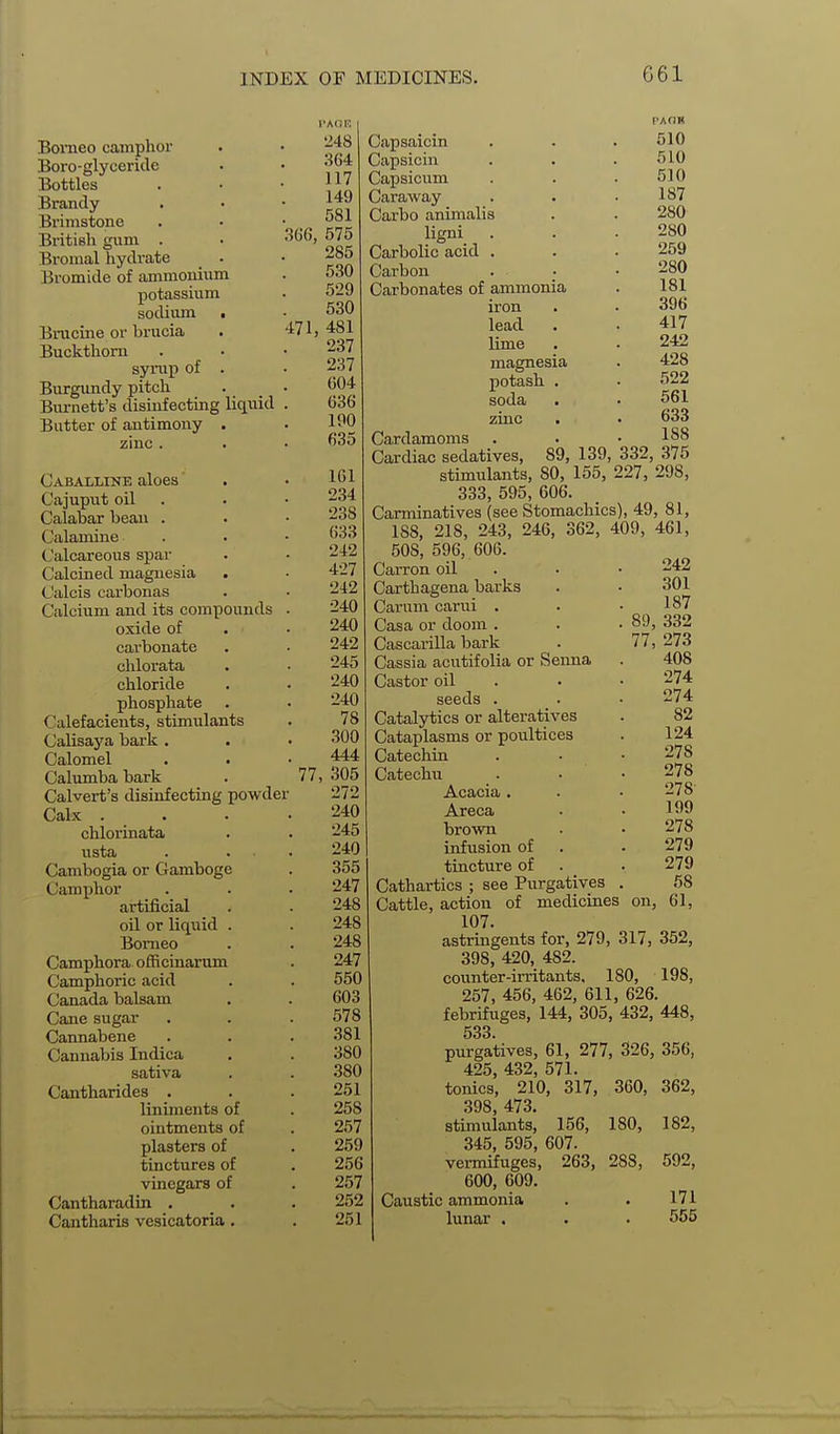 Borneo camphor Boro-glyceride Bottles Brandy Brimstone British gum . Bromal hydrate Bromide of ammonium potassium sodium Brucine or brucia Buckthorn syrup of Burgundy pitch Burnett's dismfecting liquid Butter of antimony Caballine aloes Cajuput oil Calabar bean . Calamine Calcareous spar Calcined magnesia Calcis carbonas Calcium and its compounds oxide of carbonate chlorata chloride phosphate Calefacients, stimiilants Calisaya bai'k . Calomel Calumba bark Calvert's disinfecting powder Calx . chlorinata usta Cambogia or Gamboge Camphor artificial oil or liquid Borneo Camphora officinarum Camphoric acid Canada balsam Cane sugar Cannabene Cannabis Indica sativa Cantharides . liniments of ointments of plasters of tinctures of vinegars of Cantharadin , Cantharis vesicatoria , •248 364 117 149 581 3G6, 575 285 530 529 530 471, 481 237 237 G04 636 100 635 77, 161 234 238 633 242 427 242 240 240 242 245 240 240 78 300 444 305 272 240 245 240 355 247 248 248 248 247 550 603 578 381 380 380 251 258 257 259 256 257 252 251 Capsaicin Capsicin Capsicum Caraway Carbo animalis ligni_ . Carbolic acid . Carbon Carbonates of ammonia iron lead lime magnesia potash soda zinc Cardamoms Cardiac sedatives. PAOK 510 510 510 187 280 280 259 280 181 396 417 242 428 522 561 633 188 89, 139, 332, 375 stimulants, 80, 155, 227, 298, 333, 595, 606. Carminatives (see Stomachics), 49, 81, 188, 218, 243, 246, 362, 409, 461, 508, 596, 606. Carron oil Carthagena barks Carnm carui . Casa or doom . Cascarilla bark Cassia acutifolia or Senna Castor oil seeds . Catalytics or alteratives Cataplasms or poultices Catechin Catechu Acacia . Areca brown infusion of tincture of Cathartics ; see Purgatives Cattle, action of medicines on, 61, 107. astringents for, 279, 317, 352, 398, 420, 482. coitnter-irritants. 180, 198, 257, 456, 462, 611, 626. febrifuges, 144, 305, 432, 448, 533. purgatives, 61, 277, 326, 356, 425, 432, 571. tonics, 210, 317, 360 398, 473. stimulants, 156, 180, 345, 595, 607. vermifuges, 263, 288, 600, 609. Caustic ammonia lunar . 242 301 187 89, 332 77, 273 408 274 274 82 124 278 278 278 199 278 279 279 58 362, 182, 592, 171 555