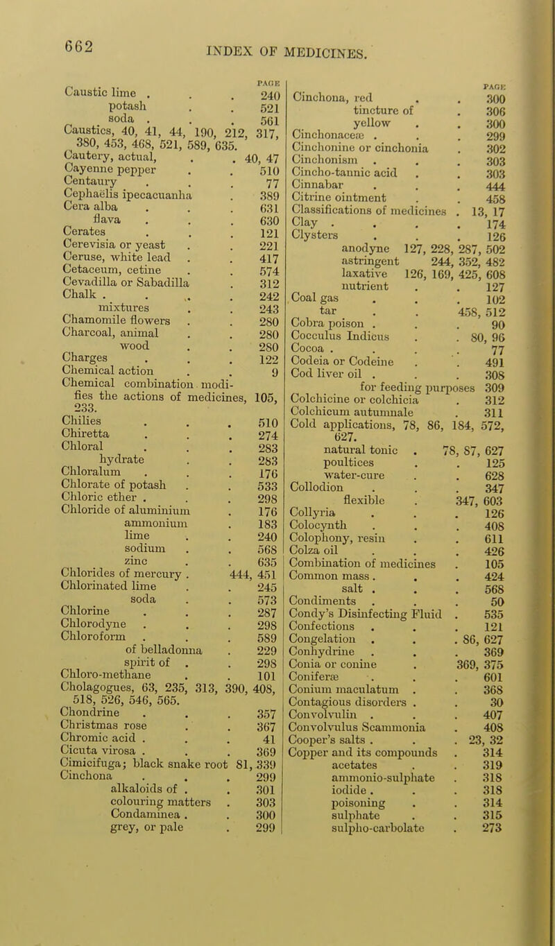 PAGE 240 521 561 317, Caustic lime . potash soda , Caustics, 40, 41, 44, 190, 212, 380, 453, 468, 521, 589, 635 Cautery, actual, Cayenne pepjoer Centaury Cepliaelis ipecacuanha Cera alba flava Cerates Cerevisia or yeast Ceruse, white lead Cetaceum, cetine Cevadilla or Sabadilla Chalk . mixtin-es Chamomile flowers Charcoal, animal wood Charges Chemical action Chemical combination modi fies the actions of medicines, 233. Chilies Chiretta Chloral hydrate Chloralum Clilorate of potash Chloric etlier . Chloride of aluminium ammonium lime sodium zmc Chlorides of mercury . Clalorinated lime soda Chlorine Chlorodyue Chloroform of belladonna spirit of . Chloro-methane Cholagogues, 63, 235, 313, 390, 4081 518, 526, 546, 565. Chondrine Christmas rose Chromic acid . Cicuta virosa . Cimicifuga; black snake root Cinchona alkaloids of , colouring matters Condaminea . grey, or pale 444. 40, 47 510 77 389 631 630 121 221 417 574 312 242 243 280 280 280 122 9 105, 510 274 283 283 176 533 298 176 183 240 568 635 451 245 573 287 298 589 229 298 101 Cinchona, red tincture of yellow Cinchonacetc . Cinchonine or cinchonia Cinclionism Cinclio-tannic acid Cinnabar Citrine ointment Classifications of medicines Clay . Clysters anodyne astringent laxative nutrient Coal gas tar Cobra poison . Cocculus Indicus Cocoa .... Codeia or Codeine Cod liver oil . for feeding purposes Colcliicine or colchicia Colchicum autumnale Cold applications, 78, 86, 184, 627. natural tonic poultices water-cure Collodion flexible Collyria Colocynth Colophony, resin Colza oil Combination of medicines Common mass. . salt . Condiments Condy's Dismfecting Fluid Confections Congelation Conliydrine Conia or conine Coniferaa Conium maculatum . PACK .300 306 300 299 302 303 303 444 458 13, 17 174 126 127, 228, 287, 502 244, 352, 482 126, 169, 425, 608 127 102 458, 512 90 . 80, 90 77 491 308 309 312 311 572, 78, 87 627 125 628 347 347, 603 126 .357 Convohiilin . 367 Convohnlus Scammonia 41 Cooper's salts . 369 Cojiper and its compounds 81, 339 acetates 299 ammonio-sulijhate .301 iodide . 303 poisoning 300 sulphate 299 sulpho-carbolate 408 611 426 105 424 568 50 535 121 86, 627 369 369, 375 601 368 30 407 408 23, 32 314 319 318 318 314 315 273