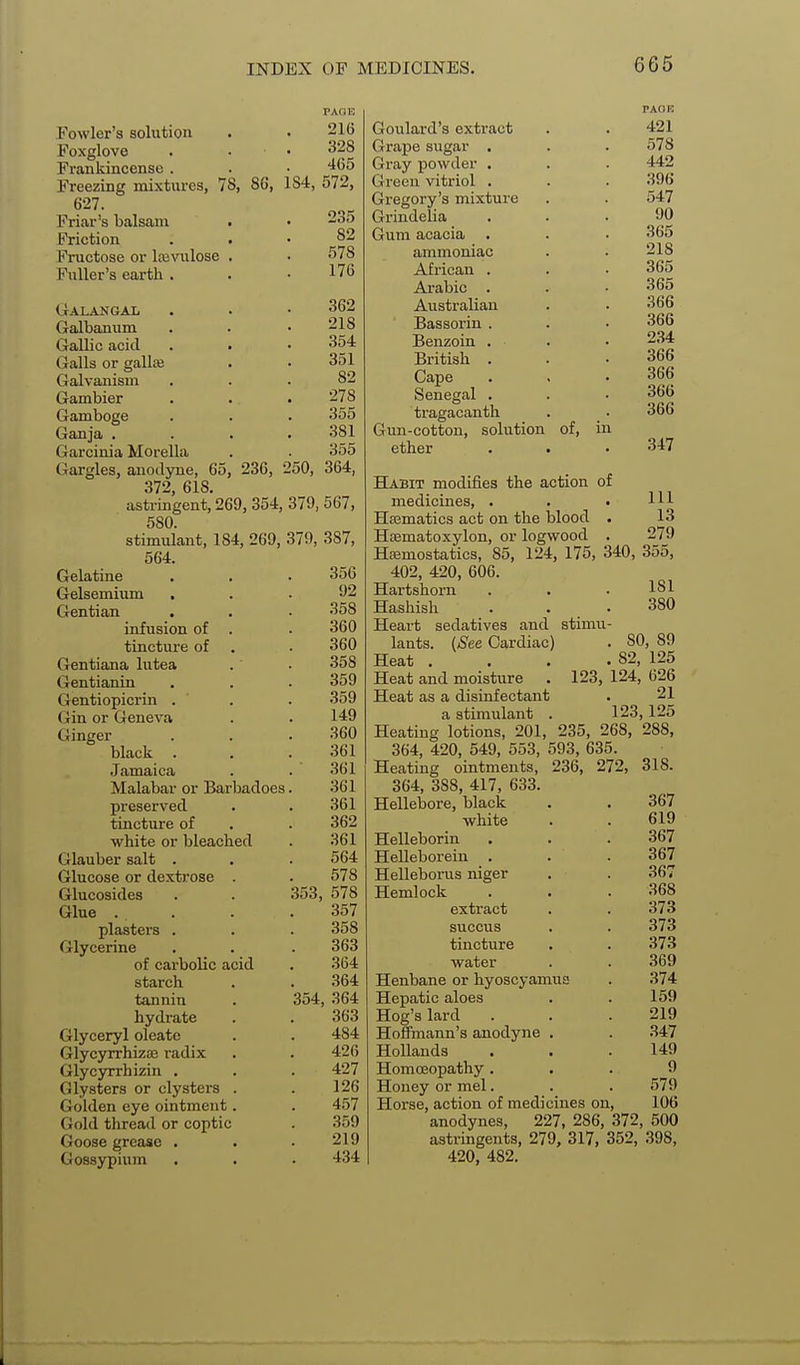 Fowler's solution Foxglove . • • Frankincense . Freezing mixtures, 78, 86, 184, 627. Friar's balsam Friction Fructose or Icevulose Fuller's earth . PAOE 216 328 465 572, 235 82 578 176 Galangal . . • 362 Galbanum . . .218 Gallic acid . . .354 Galls or gallas . . 351 Galvanism ... 82 Gambier . . . 278 Gamboge . . . 355 Ganja .... 381 Garcinia Morella . . 355 Gargles, anodyne, 65, 236, 250, 364, 372, 618. astringent, 269, 354, 379, 567, 580. stimulant, 184, 269, 379, 387, 564. Gelatine Gelsemium Gentian infusion of . tincture of Gentiana lutea Gentianin Gentiopicrin . (xin or Geneva Ginger black . Jamaica Malabar or Barbadoes preserved tincture of white or bleached Glauber salt . Glucose or dextrose . Glucosides Glue . plasters . Glycerine of carbolic acid starch tannin hydrate Glyceryl oleatc GlycyrrhizjE radix Glycyrrhizin . Clysters or clysters . Golden eye ointment. Gold thread or Coptic Goose grease . Gossypium 356 92 358 360 360 .358 359 359 149 360 361 361 361 361 362 361 564 578 353, 578 357 358 363 364 364 364 363 484 426 427 126 457 359 219 434 354, Goulard's extract Grape sugar . Gray powder . Green vitriol . Gregory's mixture GrindeUa Gum acacia ammoniac African . Arabic . Australian Bassorin . Benzoin . British . Gape Senegal . tragacanth Gun-cotton, solution of, in ether PAOK 421 578 442 396 547 90 365 218 365 365 366 366 2.34 366 366 366 366 347 Habit modifies the action of medicines, . Hffimatics act on the blood . Hcematoxylon, or logwood . Haemostatics, 85, 124, 175, 340 402, 420, 606. Hartshorn Hashish Heart sedatives and lants. {See Cardiac) Heat . Heat and moisture Heat as a disinfectant a stimulant . Heating lotions, 201, 235, 268, 364, 420, 549, 553, 593, 635. Heating ointments, 236, 272; 364, 388, 417, 633. Hellebore, black white Helleborin Helleborein . Helleborus niger Hemlock extract succus tincture water Henbane or liyoscyamua Hepatic aloes Hog's lard Hoffmann's anodyne . Hollands HomoBopathy . Honey or mel. Horse, action of medicines on, anodynes, 227, 286, 372, 500 astringents, 279, 317, 352, 398, 420, 482. Ill 13 279 355, 181 380 stimu- . SO, 89 . 82, 125 123, 124, 626 21 123,125 288, 318. 367 619 367 367 367 368 373 373 373 369 374 159 219 347 149 9 .579 106