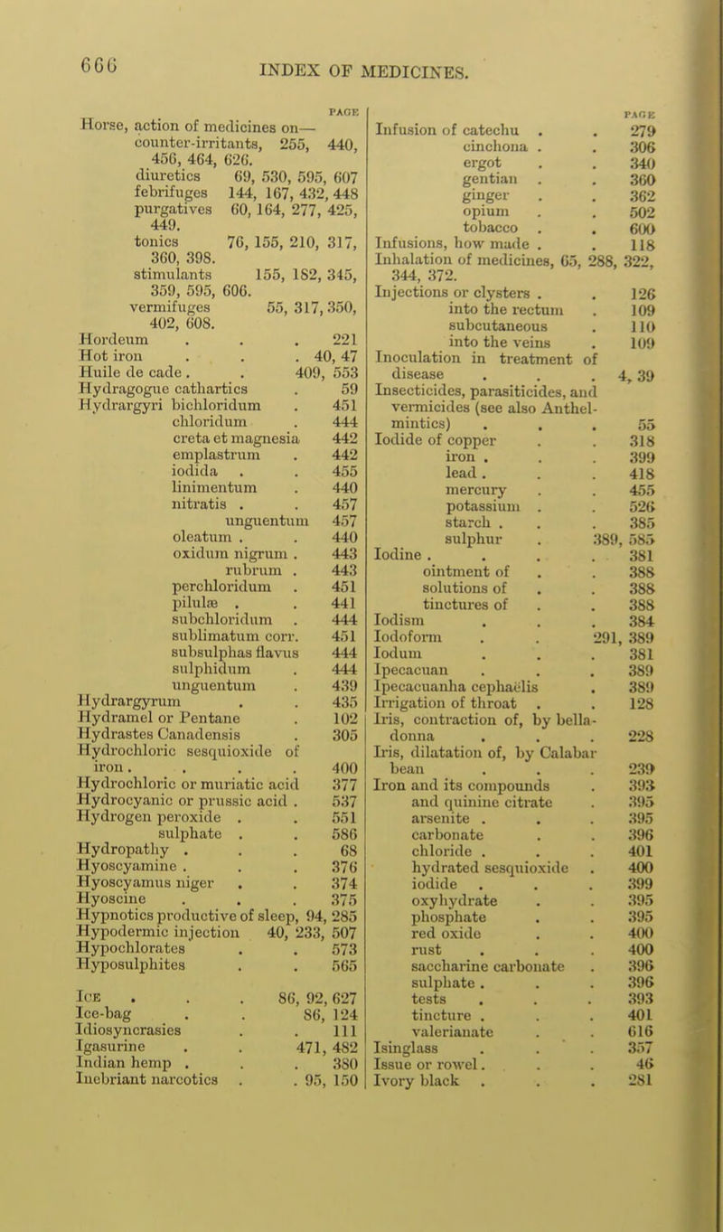 6G0 Horse, action of medicines on— counter-irritants, 255, 456, 464, 620. 440, 69, 530, 595, 607 144, 167, 432, 448 60,164, 277, 425, 76, 155, 210, 317, 155, 182, 345, 55, 317,350, diuretics febrifuges purgatives 449, tonics 360, 398 stimulants 359, 595, 606 vermifuges 402, 608. Hordeum . . .221 Hot iron . . .40,47 Huile de cade . . 409, 553 Hydragogue cathartics . 59 Hydrargyri bichloridum . 451 chloridum . 444 creta et magnesia 442 emplastrum . 442 iodida . . 455 linimentum . 440 nitratis . . 457 unguentum 457 oleatum . . 440 oxidum nigrum . 443 rubrum . 443 perchloridum . 451 pilulsB . . 441 subchloridum . 444 sublimatum corr. 451 subsulphas flavus 444 sulphidum . 444 unguentum . 439 Hydrargyrum . . 435 Hydramel or Pentane . 102 Hydrastes Canadensis . 305 Hydi'ochloric sesquioxide of iron. . . . 400 Hydrochloric or muriatic acid 377 Hydrocyanic or prussic acid . 537 Hydi-ogen peroxide . . 551 sulphate . . 586 Hydropathy ... 68 Hyoscyamine . . . 376 Hyoscyamus uiger . . 374 Hyoscine . . . 375 Hypnotics productive of sleep, 94, 285 Hypodermic injection Hypochlorates Hyposulphites Ice Ice-bag Idiosyncrasies Igasurine Indian hemp . Incbriant narcotics 40, 233, 507 573 565 86, 92, 627 86, 124 111 471, 482 .380 . 95, 150 PAOK Infusion of catechu . . 279 cinchona . . .306 ergot , . ;M0 gentian . . 360 ginger . . 362 opium . . 502 tobacco . . 600 Infusions, how made . . 118 Inhalation of medicuies, 65, 288, 322, 344, 372. Injections or clysters . into the rectum subcutaneous into the veins Inoculation in treatment of disease Insecticides, parasiticides, an vermicides (see also Anthel mintics) . , Iodide of copper ii'on . lead . mercury potassium . starch . sulphur Iodine . ointment of solutions of tinctures of lodism Iodoform lodum Ipecacuan Ipecacuanha cephaelis Irrigation of throat Iris, contraction of, by bella donna . Iris, dilatation of, by Calabar bean Iron and its compounds and quinine citrate arsenite . carbonate chloride . hydrated sesquioxide iodide oxyhydrate phosphate red oxide rust saccharine carbonate sulphate . tests tincture . valerianate Isinglass Issue or rowel. Ivory black 126 109 110 109 4, 39 318 399 418 455 526 385 389, 585 381 388 388 388 384 291, 389 381 389 389 128 228 23» 393 395 395 396 401 400 .399 395 395 400 400 396 .396 .393 401 616 357 46 281