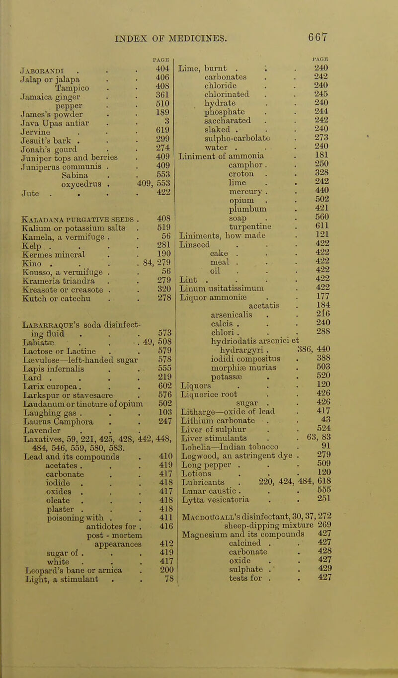 .) ABORAN'DI Jalap or jalapa Tampico Jamaica ginger . pepper James's powder Java Upas antiar Jerv'ine Jesuit's bark . Jonah's gourd Juniper tops and berries Juniperus communis . Sabina oxycedrus . Jute KIaladana purgative seeds Kalium or potassium salts Kamela, a vermifuge . Kelp . Kermes mineral Kino . Kousso, a vermifuge . Krameria triandra Kreasote or creasote . Kutclr or catechu . . 278 Labarraque's soda disinfect- ing fluid . . . 573 Labiata; . . .49, 508 Lactose or Lactine . . 579 La3vulose—left-handed sugar 578 Lapis infemalis . . 555 Lard . . . .219 Larix europea. . . 602 Larkspur or stavesacre . 576 Laudanum or tincture of opium 502 Laughing gas . . .103 Laurus Camphora • . 247 Lavender Laxatives, 59, 221, 425, 428, 442, 448, 484, 546, 559, 580, 583. Lead and its compounds . 410 acetates . . . 419 carbonate . . 417 iodide . . . 418 oxides . . .417 oleate . . .418 plaster . . . 418 poisoning with . . 411 antidotes for . 416 post - mortem appearances 412 sugar of . . . 419 white . . . 417 Leopard's bane or arnica . 200 Liglit, a stimulant . . 78 PACi IC 404 Lime, burnt . . 4(Jb carbonates . y| AC chloride . ODl clilorinEitcd hydrate phosphate Q saccharated slaked . 299 sulpho-carbolato 274 water . /tflQ Liniment of ammonia camphor. Doo crotou 409, OOO lime A OO 4:12^ mercury . opium plumbum soap turpentine Liniments, how made 281 Linseed 190 cake . . 84, 279 meal . 56 oil . 279 Lint 320 Linum usitatissimum Liquor ammoniaa acetatis arsenicalis calcis . chlori. . hydriodatis arsenici et I'AGB 240 242 240 245 240 244 242 240 273 240 181 250 328 242 440 502 421 560 611 121 422 422 422 422 422 422 177 184 2l6 240 288 hydrargyri. 386, iodidi compositus morpliiiB murias potassee Liquors Liquorice root sugar . Litliarge—oxide of lead Litliium carbonate Liver of sulphur Liver stimulants . .63 Lobelia—Indian tobacco Logwood, an astringent dye Long ijepper . Lotions Lubricants . 220, 424, 484, Lunar caustic . Lytta vesicatoria MacdotJgall'.S disinfectant, 30,37,272 sheep-dipping mixture 269 Magnesium and its compounds 427 calcined . . 427 carbonate . 428 oxide . . 427 sulphate .• . 429 tests for . . 427 440 388 503 520 120 426 426 417 43 524 , 83 91 279 509 120 618 555 251