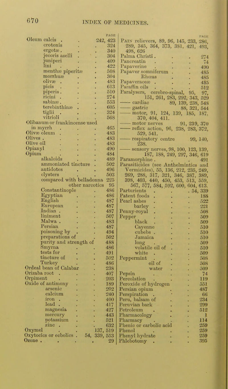 PAOB Oleum calcis . . 242, 423 crotonis . . 324 ergote. . . 340 jecoris aselli . . 304 juniperi . . 409 lini . . . 422 menth!t3 piperita; . 508 morrliuaa . . 304 olivoe . . .483 picis . . .613 piperis. , . 510 ricini , . . 274 sabina3. . . 553 terebiiithince . . 605 tiglii . . .324 vitrioli . . 568 Olibanum or frankincense used in myrrh . . . 465 Olivffi oleum . . . 483 Olives . . . .483 Olive oil . . . 483 Opianyl . . . 490 Opium . , . 484 alkaloids . . 489 ammoniated tincture . 502 antidotes . . 496 clysters . . 503 compared with belladonna 225 other narcotics 95 Constantinople . 486 Egyptian . . 486 English . . 487 European . . 487 Indian . . . 487 liniment . . 507 Malwa . . . 483 Persian . . 487 poisoning by . . 494 preparations of . 502 purity and strength of 488 Smyrna . . 486 tests for . . 491 tincture of . . 502 Turkey . . 486 Ordeal bean of Calabar . 238 Orizaba root . . . 407 Orpiment . . . 203 Oxide of antimony . . 189 arsenic . . 202 calcium . . 240 iron . . .400 lead . . .417 magnesia . . 427 mercury . . 443 potassium . . 521 zinc . . .632 Oxymel . . 137, 519 Oxytocics or ecbolics . 54, 339, 553 Ozone .... 29 Pain relievers, 89, 96, 145, 233, 286 289, 345, 364, 373, 381, 421, 493, 498, 626 Palma Christi. . . 27-1 Pancreatiu ... 74 Papaverine . . . 4<)() Papaver somniferum . . 485 Rhceas . . 485 Papaveraceas . . . 485 Paraffin oils . . . .'512 Paralysers, cerebro-spinal, 95, 97, 151, 261, 283, 292, .343, 529 cardiac 89, 139, 238, .548 gastric 88, 321, 544 motor, 91, 124, 139, 185, 187. 370, 404, 411. motor nerves 91, 239, 370 reflex action, 96, 238, 283, 372, 529, 541. respiratory centre 99, 140, 238. sensory nerves, 98, 100, 12.3, 139, 187, 188, 249, 297, 346, 619 Paramorphine. . .491 Parasiticides (see Anthelmintics and Vermicides), 55, 136, 212, 235, 249, 269, 288, 317, 321, 346, 387, 389, 398, 403, 440, 450, Parturients . 54, 339 Patent foods . 188 Pearl ashes 522 barley . 221 Penny-royal . 508 Pepper 509 black 509 Cayenne 510 cubebs . 510 Jamaica 510 loug 509 volatile oil of . 510 white , 509 Peppermint .508 oil of 508 water 509 Pepsin 74 Percolation 119 Peroxide of hydrogen 551 Persian opium 487 Perspiration . 66 Peru, balsam of 2.34 Peruvian bark 299 Petroleum 512 Pharmacology 1 Pharmacy 114 Phenic or cai-bolic acid 259 Phenol 259 Phenyl hydrate 259 Phlebotomy . 395 453, 513, 559,