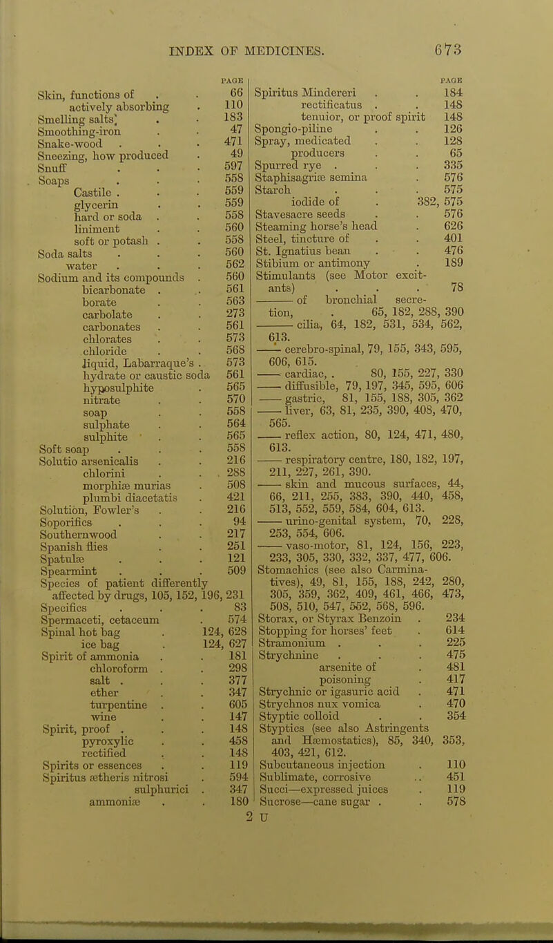 Skin, functions of actively absorbing Smelling salts] Smoothing-iron Snake-wood Sneezing, how produced Snufif Soaps Castile . glycerin hard or soda liniment soft or potash . Soda salts water Sodium and its compounds bicarbonate . borate carbolate carbonates chlorates chloride liquid, Labarraque's hydrate or caustic soda hyposulplute nitrate soap sulphate sulphite Soft soap Solutio arsenicalis chlorini morphias murias plumbi diacetatis Solution, Fowler's Soporifics Southernwood Spanish flies Spatulje Spearmint Species of patient differently affected by drugs, 105,152,196, 231 Specifics Spermaceti, cetaceum Spinal hot bag ice bag Spirit of ammonia chloroform salt . ether turpentine wine Spirit, proof . pyroxylic rectified Spirits or essences Spiritus setheris nitrosi sulphurici ammonije PAOE 66 110 183 47 471 49 597 558 559 559 558 560 558 560 562 560 561 563 273 561 573 568 573 561 565 570 558 564 565 558 216 , 288 508 421 216 94 217 251 121 509 83 574 124, 628 124, 627 181 298 377 347 605 147 148 458 148 119 594 347 180 PACK Spii'itus Mindereri . . 184 rectificatus . . 148 tenuior, or proof spirit 148 Spongio-piline . . 126 Spray, medicated . . 128 producers . . 65 Spurred rye . . . 335 Staphisagi-ia3 semina . 576 Starch . . .575 iodide of . 382, 575 Stavesacre seeds . . 576 Steaming horse's liead . 626 Steel, tincture of . . 401 St. Ignatius bean . . 476 Stibium or antimony . 189 Stimulants (see Motor excit- ants) ... 78 of bronchial secre- tion, . 65, 182, 288, 390 cOia, 64, 182, 531, 534, 562, 613. — cerebro-spinal, 79, 155, 343, 595, 606, 615. — cardiac, . 80, 155, 227, 330 — diffusible, 79,197, 345, 595, 606 — gastric, 81, 155, 188, 305, 362 • Uver, 63, 81, 235, 390, 408, 470, 565. — reflex action, 80, 124, 471, 480, 613. — respiratory centre, 180, 182, 197, 211, 227, 261, 390. — skin and mucous surfaces, 44, 66, 211, 255, 383, 390, 440, 458, 513, 552, 559, 584, 604, 613 uriuo-genital system, 70. 228, 253, 554, 606. vaso-niotor, 81, 124, 156, 223, 233, 305, 330, 332, 337, 477, 606. Stomachics (see also Carmina- tives), 49, 81, 155, 188, 242, 280, 305, 359, 362, 409, 461, 466, 473, 508, 510, 547, 562, 568, 596. Storax, or Stjrrax Benzoin Stopping for horses' feet Stramonium . Strychnine arsenite of poisomng Strychnic or igasuric acid Strychnos mix vomica Styptic colloid Styptics (see also Astringents and Hajmostatics), 85, 340, 403, 421, 612. Subcutaneous injection Sublimate, corrosive Succi—-expressed juices Sucrose—cane sugar . U 234 614 225 475 481 417 471 470 354 353, 110 451 119 578