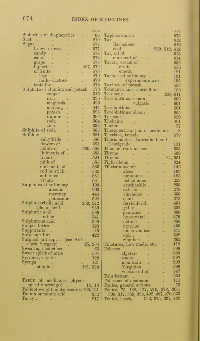 PAOB Sudorifics or diaphoretics . 66 Suet . . . .219 Sugar . . . .577 brown or raw . . 577 candy , . . 578 cane . . . 578 grape . . . 578 liquorice . 427, 579 of fruits . . 578 lead . . .479 milk—lactose . 479 tests for . . .478 Sulphate of alumina and potash 173 copper . . 315 iron . . 396 magnesia . . 429 mercury . . 444 potash . . 525 quinine . . 306 soda . . 564 zinc . . 633 Sulphite of soda . . 565 Sulphur . . .581 anhydride . . 586 flowers of . . 581 iodide of . 389, 585 liniments of . . 585 liver of . . 524 milk of . . 581 ointments of . 585 roll or stick . . 582 sublimed . . 581 vivum . . 581 Sulpliides of antimony . 190 arsenic . . 203 mercury . 444 potassium . 524 Sulpho-carbolic acid . 259, 272 phenic acid . . 259 Sulphuric acid . . 586 ether . . 341 Sulphurous acid . . 590 Suppositories . . 128 Suppurants ... 45 Surgeon's lint . . 422 Surgical antiseptics (see Anti- septic Surgery) . 25, 265 Sweating medicines . . 66 Sweet spirit of nitre . . 594 Syringes, clyster . . 128 Syrups . .121 simple . . 121, 580 Table of medicines physio- logically arranged . 15, 16 Tableof weights and measures 129,131 Tannin or tannic acid . 352 Tansy. . . .217 I'AOE Tapioca starch . . 575 Tar .... 612 Barbadoes . . 512 coal . . 259, 512, 012 Tar, oil of . . . 613 ointment of . . 614 Tartar, cream of . . 536 crude . . .536 emetic . . 191 Tartarised antimony . 191 experiments with . 195 Tartrate of potash . . 53G Tennant's anaesthetic fluid . 103 Terebene . . 248,611 Terebinthina vcnata . . 602 vulgaris . 601 TerebinthinsB . . 601 Terebinthinae oleum . . 605 Terpenes . . . 550 Thebaine . . .491 Theine . .77 Therapeutic action of medicines 8 Theriaca, treacle , . 579 Tliermometer, Fahrenheit and Centigrade . . .131 Thus or frankincense . 60.3 Thyme . .508 Thymol . . .24, 551 Tiglii oleum . . .324 Tinctura aconiti . . 146 aloes . . 169 ammonise . . 183 belladonnse . . 229 cantharidis . . 256 catechu . . 279 cinchonae . . 306 conii . . 373 ferrichloridi . 401 gallse . . 352 gentianse . . 360 hyoscyami . . 376 iodinei . . 388 myrrhae . . 466 nucis vomicw . 475 opii . . . 502 zingiberis . . 362 Tinctures, how made, etc. . 119 Tobacco . . .596 clysters . . 600 smoke . . 597 mountain . 200 Virginian . . 596 volatile oil of . 547 Tolu balsam . _ . .234 Tolerance of medicine . Ill Tonics, general actions . 75 Tonics, 75, 168, 177, 210, 273, 305, 309, 317, 359, 398, 402, 467,470,633 Tonics, heart, 332, 375, 397, 402