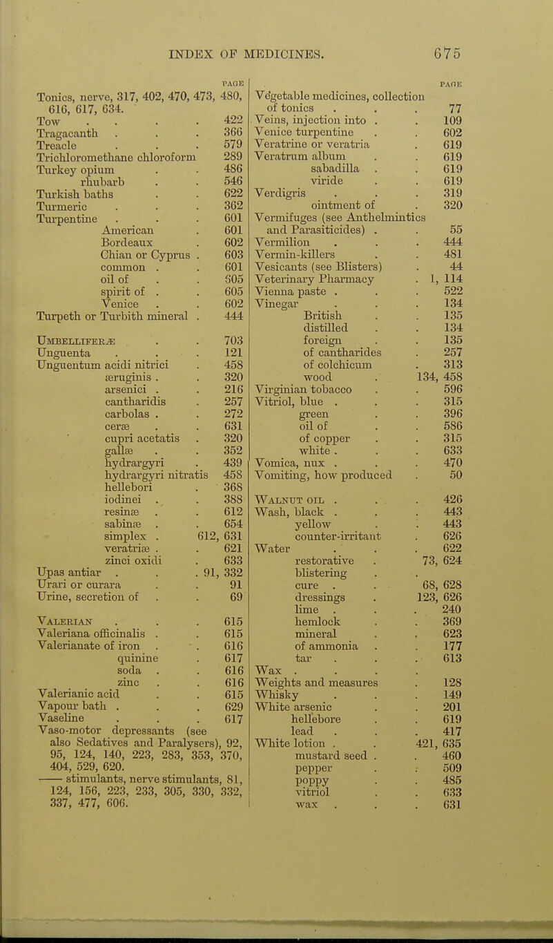 Tonics, nerve, 317, 402, 470, 473, 480, 616, 617, 634. Tow . . . .422 Ti-agacanth . . . 366 Treacle . . .579 Trichloromethane chloroform 289 Turkey opium . . 486 rhubarb . . 546 Turkish baths . . 622 Turmeric . . . 362 Turpentine . . .601 American . 601 Bordeaux . 602 Chian or Cyprus . 603 common . . 601 oil of . . 605 spirit of . . 605 Venice . . 602 Turpeth or Turbith mineral . 444 Umbellitee^ . . 703 Unguenta . . . 121 Unguentum acidi nitrici . 458 seruginis . . 320 axsenici . . 216 cantharidis . 257 carbolas . . 272 ceras . . 631 cupri acetatis . 320 gallcB . . 352 hydrargyri . 439 hydrargyri nitratis 458 hellebori . 368 iodinei . . 388 resinse . . 612 sabinse . . 654 simplex . 612, 631 veratriaB . . 621 zinci oxidi . 633 Upas antiar . . .91, 332 Urari or curara . . 91 Urine, secretion of . .69 Valerian . . . 615 Valeriana officinalis . . 615 Valerianate of iron . . 616 quinine . 617 soda . . 616 zinc . .616 Valerianic acid . . 615 Vapour bath . . . 629 Vaseline . . . 617 Vaso-motor depressants (see also Sedatives and Paralysers), 92, 95, 124, 140, 223, 283, 353, 370, 404, 529, 620. — stimulants, nerve stimulants, 81, 124, 156, 223, 233, 305, 330, 332, 337, 477, 606. PAOK Vegetable medicines, collection 77 Veins, injection into . TOO Venice turpentine Veratrine or veratria Vei'atrum album sabadilla viride Verdigris 319 ointment of 320 Vermifuges (see Anthelmintics and Parasiticides) . 55 Vermilion 444 Vermin-killers 481 Vesicants (see Blisters) 44 Veterinary Pharmacy . 1, 114 Vienna paste . 522 Vinegar 134 British 135 distilled 134 foreign 135 of cantharides 257 of colchicum 313 wood 134, 458 Virginian tobacco 596 Vitriol, blue 315 ereen 396 oil of 586 of copper 315 white . 633 Vomica, nux . 470 Vomiting, how produced 50 Walnut oil , 426 W^ash, black 443 yellow 443 counter-irritant 626 Water 622 restorative 73, 624 blistering cure 68, 628 dressings 123, 626 lime 240 hemlock 369 mineral 623 of ammonia 177 tar 613 Wax . Weights and measures 128 Whisky 149 White arsenic 201 helleboi'e 619 lead 417 White lotion . 421, 635 mustard seed . 460 pepper 509 poppy 485 vitriol 633 wax 631