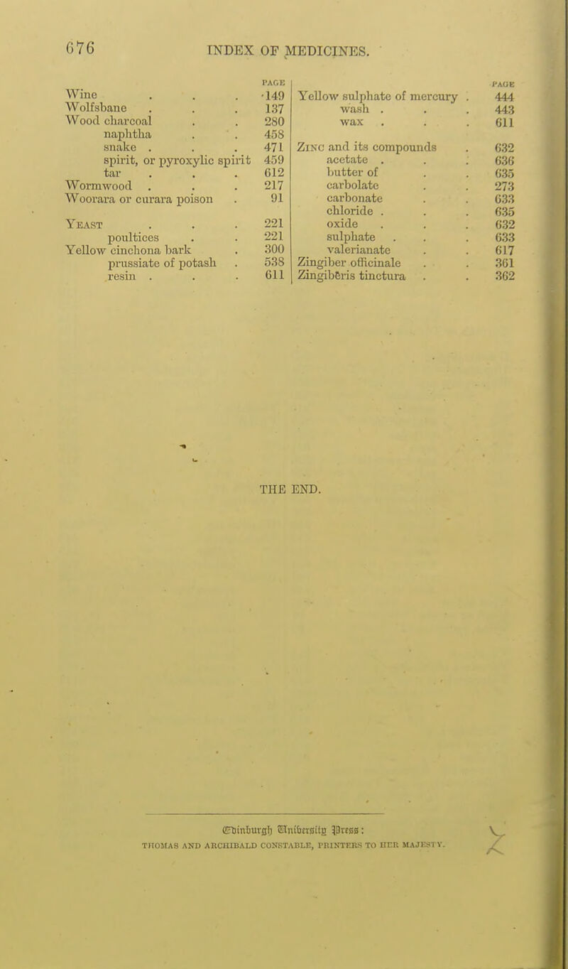 G76 PAGE Wine . . . -149 Wolfsbane . . . 137 Wood charcoal . . 280 naphtha . . 458 snake . . .471 spirit, or pyi-oxylic spirit 459 tar . . .612 Wormwood . . . 217 Woorara or curara poison . 91 Yeast . . . 221 poultices . . 221 Yellow cinchona hark . 300 prussiate of potash . 538 resin . . .611 HAOE YeUow sulphate of mercury . 444 wash . . . 443 wax . . . 611 Zinc and its compounds . 632 acetate . . . 636 butter of . . 635 carbolate . . 273 carbonate . 633 chloride . . . 635 oxide . . . 632 sulphate . . . 033 valerianate . . 617 Zingiber officinale . . 361 Zingiberis tinctura . . 362 THE END. CFtiinliuvBl) !OTnibcr0ilg ^Drcsa: THOMAS AND ARCHIBALD CONSTABLE, miNTKRS TO HER MAJKSTV.