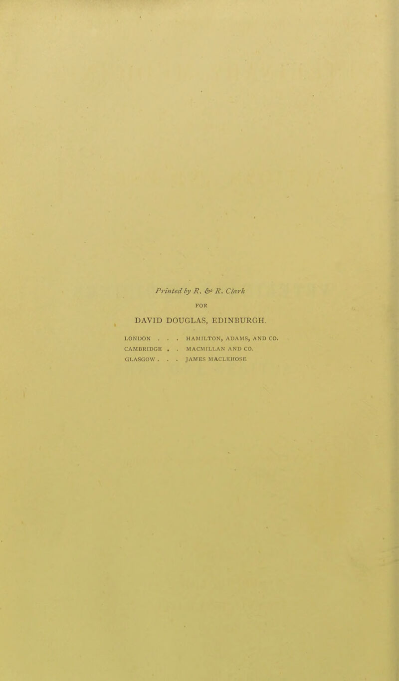 Printed by R. &' R. Clark FOR DAVID DOUGLAS, EDINBURGH. LONDON . . . HAMILTON, ADAMS, AND CAMBRIDGE . . M ACM ILLAN AND CO. GLASGOW . . . JAMES MACLEHOSE