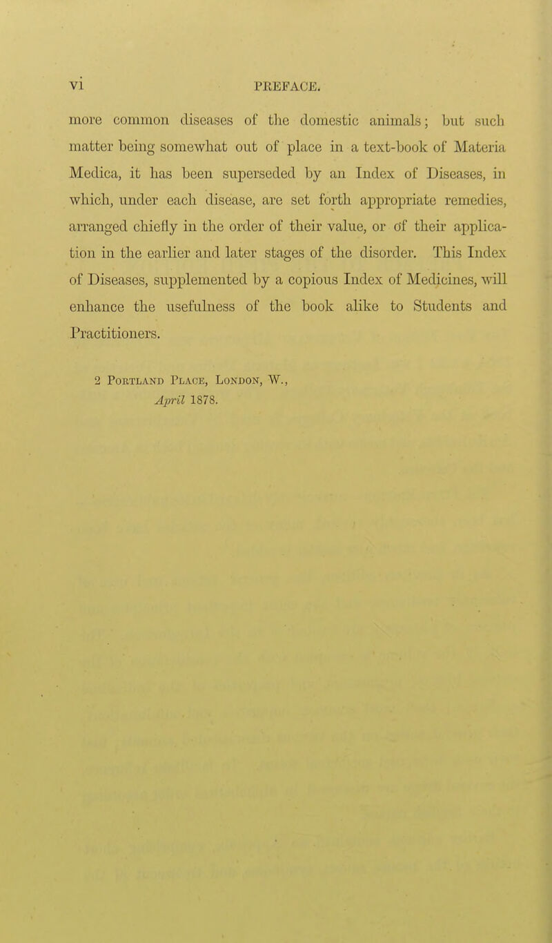 vi PREFACE. more common diseases of tlie domestic animals; but such matter being somewhat out of place in a text-book of Materia Medica, it lias been superseded by an Index of Diseases, in which, under each disease, are set forth appropriate remedies, arranged chiefly in the order of their value, or of their applica- tion in the earlier and later stages of the disorder. This Index of Diseases, supplemented by a copious Index of Medicines, Avill enhance the usefulness of tbe book alike to Students and Practitioners, 2 Portland Place, London, W., April 1878.