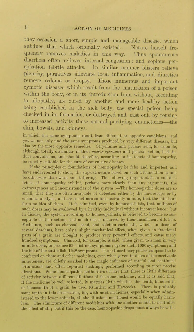 they occasion a short, simple, and manageable disease, which subdues that which originally existed. Nature herself fre- quently removes maladies in tliis way. Thus spontaneous diarrhcea often relieves internal congestion; and copious per- spiration febrile attacks. In similar manner blisters relieve pleurisy, purgatives alleviate local inflammation, and diuretics remove oedema or dropsy. Those numerous and important zymotic diseases which result from the maturation of a poison within the body, or in its introduction from without, according to allopathy, are cured by another and more healthy action being established in the sick body, the special poison bemg checked in its formation, or destroyed and cast out, by rousing to increased activity those natural purifying emunctories—the skin, bowels, and kidneys. in wliich the same symptoms result from different or opposite conditions; and yet we not only find the same symptoms produced by very different diseases, but also by the most opposite remedies. Strychnine and prussic acid, for example, although totally dissimilar in their modus operandi and general action, both in- duce convulsions, and should therefore, according to the tenets of homoeopathy, be equally suitable for the cure of convulsive diseases. If the principles or foundations of homojopathy be false and imperfect, as I have endeavoured to show, the superstructure based on such a foundation cannot be otherwise than weak and tottering. The following important facts and doc- trines of homosopathy exhibit, perhaps more clearly than any arguments, the extravagances and inconsistencies of the system :—The homcBopathic doses are so small, that they are often incapable of detection either by the microscope or by chemical analysis, and are sometimes so inconceivably minute, that the mind can form no idea of them. It is admitted, even by homceopathists, that millions of such doses may be swallowed by a healthy individual without inconvenience ; but in disease, the system, according to homceopathists, is believed to become so sus- ceptible of their action, that much risk is incurred by their insufficient dilution. Medicines, such as charcoal, sand, and calcium carbonate, which, in doses of several drachms, have only a slight mechanical effect, when given in fractional parts of a gi-ain are thought to produce very powerful effects, and cause many hundred symptoms. Cliarcoal, for example, is said, when given to a man in very minute doses, to produce 930 distinct symptoms; oyster shell, 1090 symptoms; and the ink of the cuttle-fish, 1242 symptoms. The extraordinary powers supposed to be conferred on these and other medicines, even when given in doses of inconceivable minuteness, are chiefly ascribed to the magic influence of careful and continued triturations and often repeated shakings, performed according to most precise du'ections. Some homoeopatliic authorities declare that there is little difference of activity between different dilutions of the same medicine ; and it is said that, if the medicine be well selected, it matters little whether the tenth, hundredth, or thousandth of a grain be used (Gunther and Haycock). There is probably some truth in this observation, for, with most medicines, especially when admin- istered to the lower animals, all the dilutions mentioned would be equally harm- less. The admixture of different medicines with one another is said to neutralise the eiTect of all; but if this be the case, homoeopathic drugs must always be with-