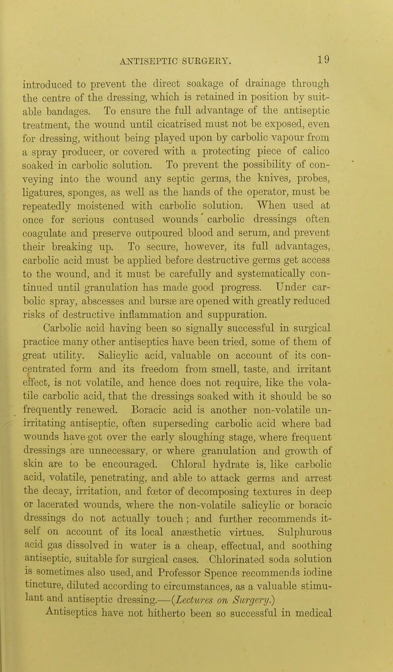 introduced to prevent the direct soakage of drainage through the centre of the dressing, which is retained in position by suit- able bandages. To ensure the full advantage of the antiseptic treatment, the wound until cicatrised must not be exposed, even for dressing, without being played upon by carbolic vapour from a spray producer, or covered with a protecting piece of calico soaked in carbolic solution. To prevent the possibility of con- veying into the wound any septic germs, the knives, probes, ligatures, sponges, as well as the hands of the operator, must be repeatedly moistened with carbolic solution. When used at once for serious contused wounds carbolic dressings often coagulate and preserve outpoured blood and serum, and prevent their breaking up. To secure, however, its full advantages, carbolic acid must be appKed before destructive germs get access to the wound, and it must be carefully and systematically con- tinued until granulation has made good progress. Under car- bolic spray, abscesses and bursee are opened with greatly reduced risks of destructive inflammation and suppuration. Carbolic acid having been so signally successful in surgical practice many other antiseptics have been tried, some of them of great utility. Salicylic acid, valuable on account of its con- centrated form and its freedom from smell, taste, and irritant effect, is not volatile, and hence does not require, like the vola- tile carbolic acid, that the dressings soaked with it should be so frequently renewed. Boracic acid is another non-volatile un- irritating antiseptic, often superseding carbolic acid where bad wounds have got over the early sloughing stage, where frequent dressings are unnecessary, or where granulation and growth of skin are to be encouraged. Chloral hydrate is, like carbolic acid, volatile, penetrating, and able to attack germs and arrest the decay, irritation, and foetor of decomposing textures in deep or lacerated wounds, where the non-volatile salicylic or boracic dressiags do not actually touch; and further recommends it- self on account of its local anaesthetic virtues. Sulphurous acid gas dissolved in water is a cheap, effectual, and soothing antiseptic, suitable for surgical cases. Chlorinated soda solution is sometimes also used, and Professor Spence recommends iodine tincture, diluted according to circumstances, as a valuable stimu- lant and antiseptic dressing.—{Lectures on Surgery) Antiseptics have not hitherto been so successful in medical