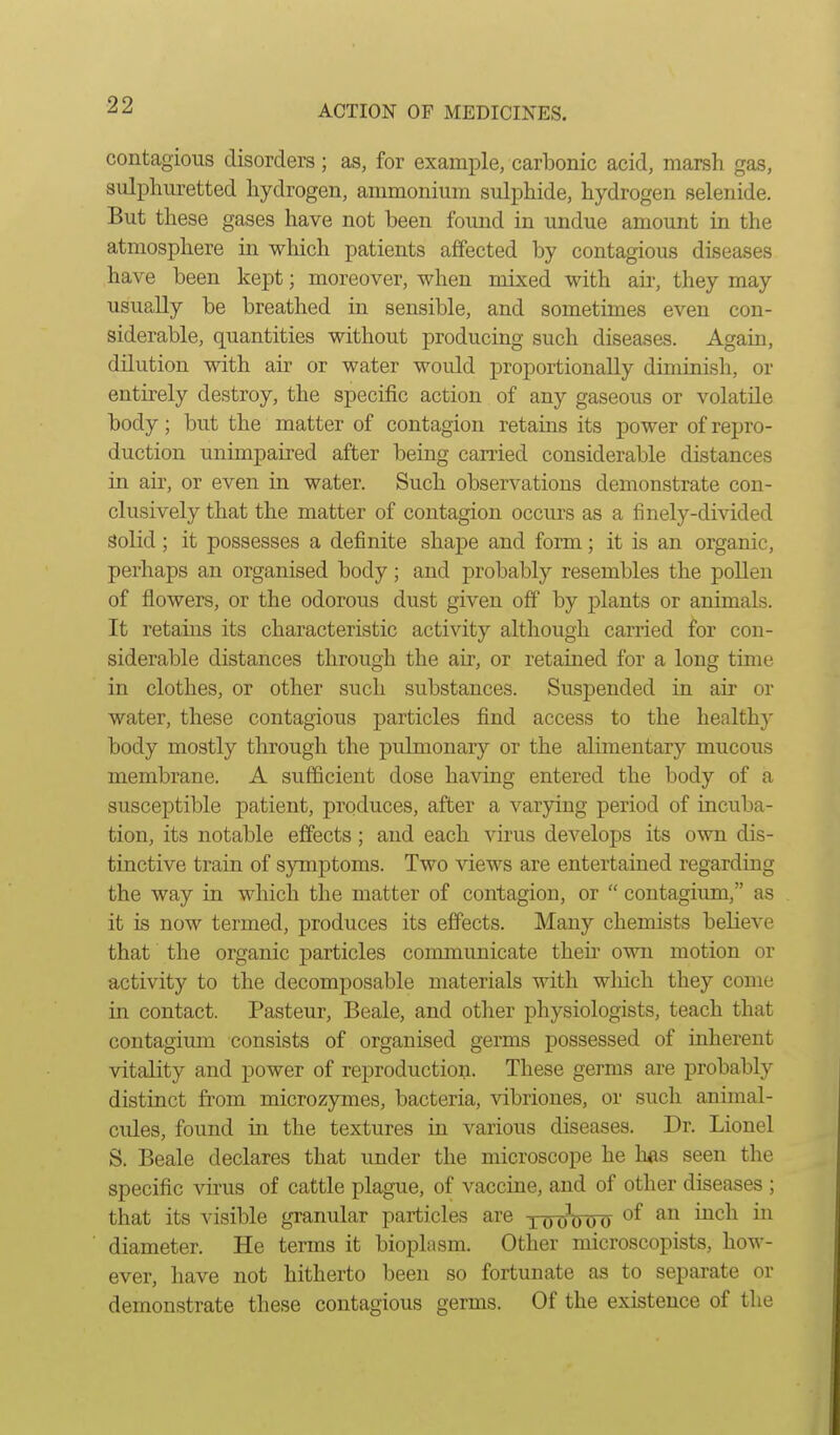 contagious disorders ; as, for example, carbonic acid, marsh gas, sulphuretted hydrogen, ammonium sulphide, hydrogen selenide. But these gases have not been found in undue amount in the atmosphere in which patients affected by contagious diseases have been kept; moreover, when mixed with aii-, they may usually be breathed in sensible, and sometimes even con- siderable, quantities without producing such diseases. Again, dilution with air or water would proportionally diminish, or entirely destroy, the specific action of any gaseous or volatile body; but the matter of contagion retains its power of repro- duction unimpaired after being carried considerable distances in air, or even in water. Such observations demonstrate con- clusively that the matter of contagion occurs as a finely-divided Solid ; it possesses a definite shape and form; it is an organic, perhaps an organised body; and probably resembles the pollen of flowers, or the odorous dust given off by plants or animals. It retains its characteristic activity although carried for con- siderable distances through the air, or retained for a long time in clothes, or other such substances. SusjDcnded in air or water, these contagious particles find access to the healthy body mostly through the pulmonary or the alimentary mucous membrane. A sufficient dose having entered the body of a susceptible patient, produces, after a varying period of incuba- tion, its notable effects; and each virus develops its own dis- tinctive train of symptoms. Two views are entertained regarding the way in which the matter of contagion, or  contagium, as it is now termed, produces its effects. Many chemists believe that the organic j)articles communicate then' own motion or activity to the decomposable materials with wliich they come in contact. Pasteur, Beale, and other physiologists, teach that contagium consists of organised germs possessed of inherent vitality and power of reproduction. These germs are probably distinct from microzymes, bacteria, vibriones, or such animal- cules, found in the textures in various diseases. Dr. Lionel S. Beale declares that under the microscope he has seen the specific virus of cattle plague, of vaccine, and of other diseases ; that its visible granular particles are i o 0^) 0 0 ^^^^ diameter. He terms it bioplasm. Other microscopists, how- ever, have not hitherto been so fortunate as to separate or demonstrate these contagious germs. Of the existence of the