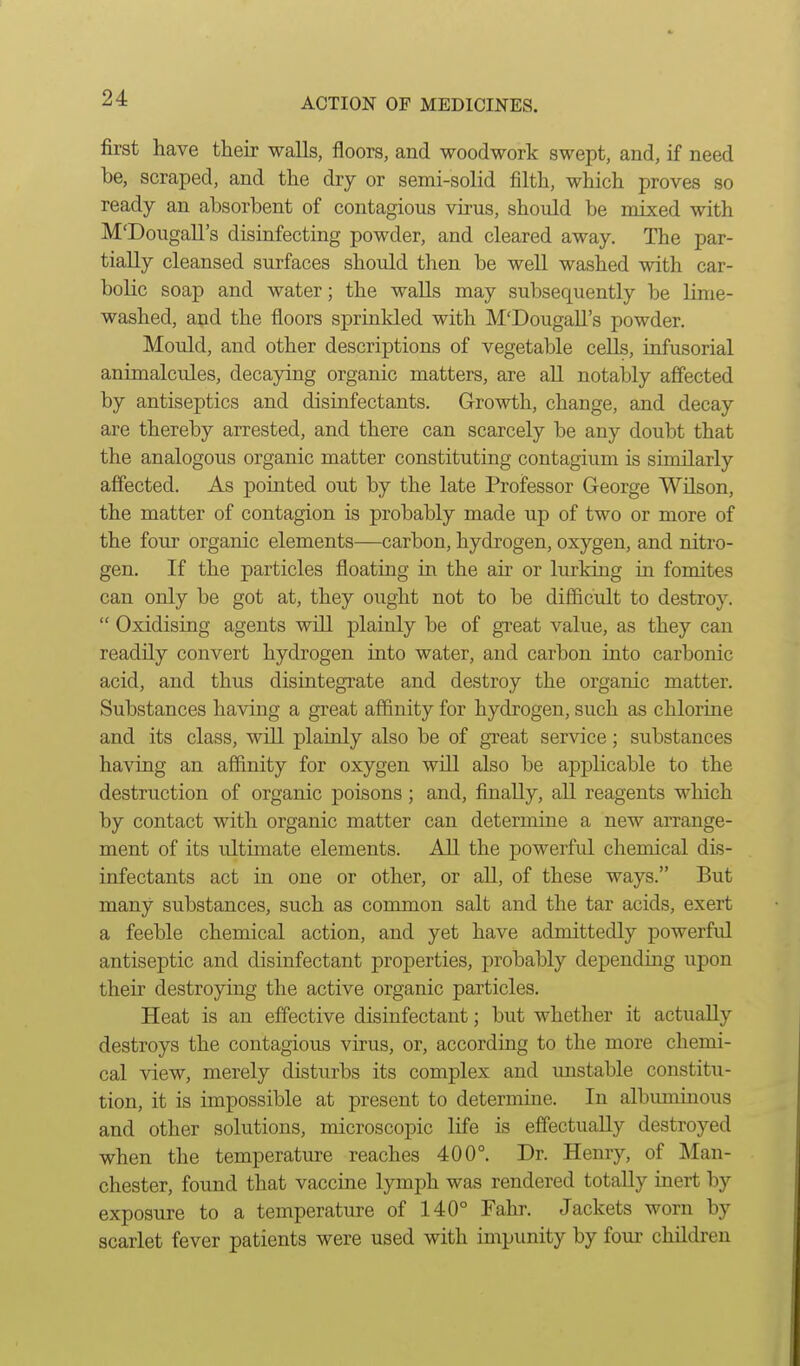 first have their walls, floors, and woodwork swept, and, if need be, scraped, and the dry or semi-solid filth, which proves so ready an absorbent of contagious virus, should be mixed with M'Dougall's disinfecting powder, and cleared away. The par- tially cleansed surfaces should then be well washed with car- bolic soap and water; the walls may subsequently be lime- washed, and the floors sprinkled with M'Dougall's powder. Mould, and other descriptions of vegetable cells, infusorial animalcules, decaying organic matters, are all notably affected by antiseptics and disinfectants. Growth, change, and decay are thereby arrested, and there can scarcely be any doubt that the analogous organic matter constituting contagium is similarly affected. As pointed out by the late Professor George Wilson, the matter of contagion is probably made up of two or more of the four organic elements—carbon, hydrogen, oxygen, and nitro- gen. If the particles floating in the air or lurking in fomites can only be got at, they ought not to be difficult to destroy.  Oxidising agents will plainly be of great value, as they can readily convert hydrogen into water, and carbon into carbonic acid, and thus disintegrate and destroy the organic matter. Substances having a great affinity for hydrogen, such as chlorine and its class, will plainly also be of great service; substances having an affinity for oxygen will also be applicable to the destruction of organic poisons; and, finally, all reagents which by contact with organic matter can determine a new arrange- ment of its ultimate elements. All the powerful chemical dis- infectants act in one or other, or aU, of these ways. But many substances, such as common salt and the tar acids, exert a feeble chemical action, and yet have admittedly powerful antiseptic and disinfectant properties, probably dependuig upon their destroying the active organic particles. Heat is an effective disinfectant; but whether it actually destroys the contagious virus, or, according to the more chemi- cal view, merely disturbs its complex and mistable constitu- tion, it is impossible at present to determine. In albummous and other solutions, microscopic life is effectually destroyed when the temperature reaches 400°. Dr. Henry, of Man- chester, found that vaccine lymph was rendered totally inert by exposure to a temperature of 140° Fahr. Jackets worn by scarlet fever patients were used with impunity by four children