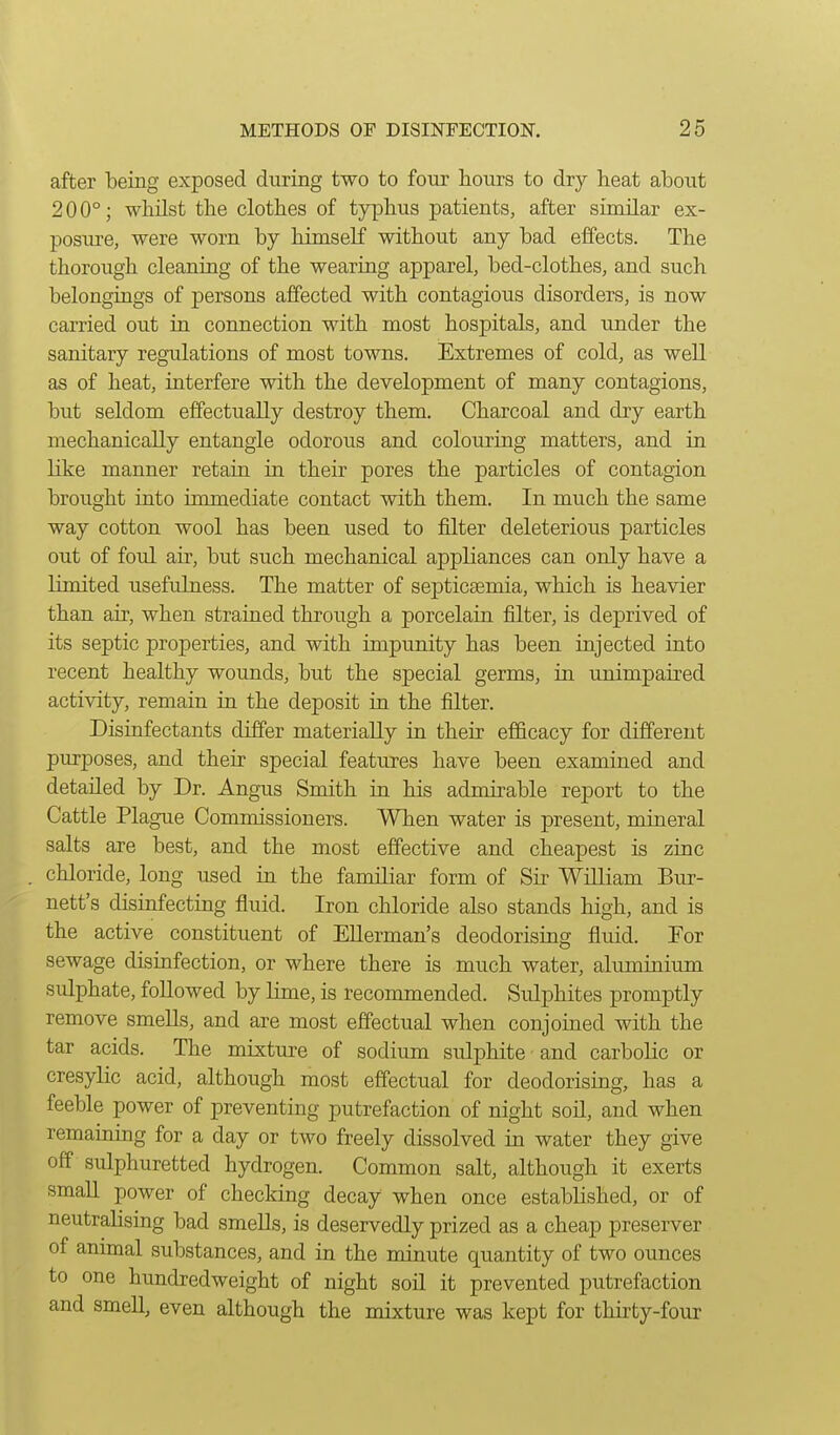 after being exposed during two to four hours to dry heat about 200°; whilst the clothes of typhus patients, after similar ex- posure, were worn by himself without any bad effects. The thorough cleaning of the wearing apparel, bed-clothes, and such belongings of persons affected with contagious disorders, is now carried out in connection with most hospitals, and under the sanitary regulations of most towns. Extremes of cold, as well as of heat, interfere with the development of many contagions, but seldom effectually destroy them. Charcoal and dry earth mechanically entangle odorous and colouring matters, and in like manner retain in their pores the particles of contagion brought into immediate contact with them. In much the same way cotton wool has been used to filter deleterious particles out of foul air, but such mechanical appliances can only have a limited usefulness. The matter of septicaemia, which is heavier than air, when strained through a porcelain filter, is deprived of its septic properties, and with impunity has been injected into recent healthy wounds, but the special germs, in unimpaired activity, remain in the deposit in the filter. Disinfectants differ materially in their efficacy for different purposes, and their special features have been examined and detailed by Dr. Angus Smith in his admirable report to the Cattle Plague Commissioners. When water is present, mineral salts are best, and the most effective and cheapest is zinc chloride, long used in the familiar form of Sir William Bur- nett's disinfecting fluid. Iron chloride also stands high, and is the active constituent of EUerman's deodorising fluid. For sewage disinfection, or where there is much water, aluminium sulphate, followed by lime, is recommended. Sulphites promptly remove smells, and are most effectual when conjomed with the tar acids. The mixture of sodium sulphite and carbolic or cresylic acid, although most effectual for deodorising, has a feeble power of preventing putrefaction of night soil, and when remaining for a day or two freely dissolved in water they give off sulphuretted hydrogen. Common salt, although it exerts small power of checking decay when once established, or of neutrahsing bad smells, is deservedly prized as a cheap preserver of animal substances, and in the minute quantity of two ounces to one hundredweight of night soil it prevented putrefaction and smell, even although the mixture was kept for thirty-four