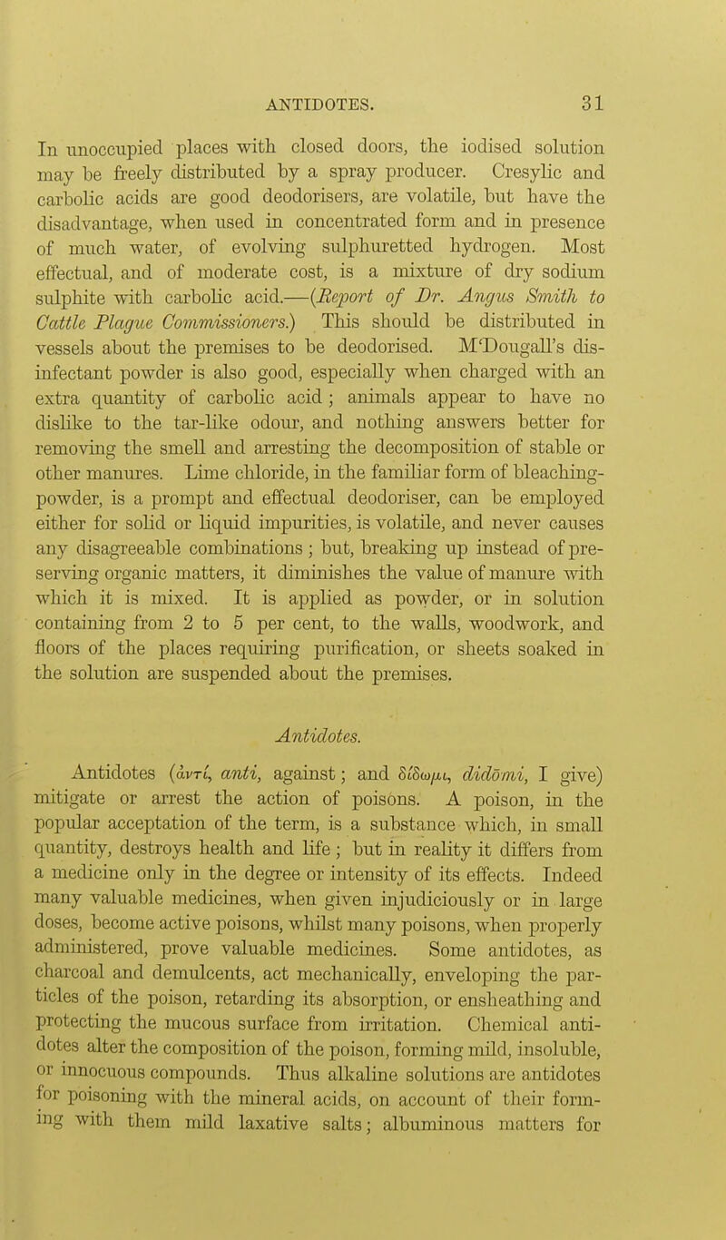 In unoccupied places with closed doors, the iodised solution may be freely distributed by a spray producer. Cresylic and carljolic acids are good deodorisers, are volatile, but have the disadvantage, when used in concentrated form and in presence of much water, of evolving sulphuretted hydrogen. Most effectual, and of moderate cost, is a mixture of dry sodium sulphite with carbolic acid.—{Beport of Dr. Angus Smith to Cattle Plague Commissioners) This should be distributed in vessels about the premises to be deodorised. M'Dougall's dis- infectant powder is also good, especially when charged with an extra quantity of carbolic acid; animals appear to have no dislike to the tar-like odour, and nothing answers better for removing the smeU and arresting the decomposition of stable or other manures. Lime chloride, in the familiar form of bleaching- powder, is a prompt and effectual deodoriser, can be employed either for solid or Kquid impurities, is volatile, and never causes any disagreeable combinations ; but, breaking up instead of pre- serving organic matters, it diminishes the value of manure with which it is mixed. It is applied as powder, or in solution containing from 2 to 5 per cent, to the walls, woodwork, and floors of the places requiring purification, or sheets soaked in the solution are suspended about the premises, Antidotes. Antidotes (avn', anti, against; and StSw/ii, didomi, I give) mitigate or arrest the action of poisons. A poison, in the popidar acceptation of the term, is a substance which, in small quantity, destroys health and life ; but in reality it differs from a medicine only in the degree or intensity of its effects. Indeed many valuable medicines, when given injudiciously or in large doses, become active poisons, whilst many poisons, when properly administered, prove valuable medicines. Some antidotes, as charcoal and demulcents, act mechanically, enveloping the par- ticles of the poison, retarding its absorption, or ensheathing and protecting the mucous surface from irritation. Chemical anti- dotes alter the composition of the poison, forming mild, insoluble, or innocuous compounds. Thus alkaline solutions are antidotes for poisoning with the mineral acids, on account of their form- nig with them mild laxative salts; albuminous matters for