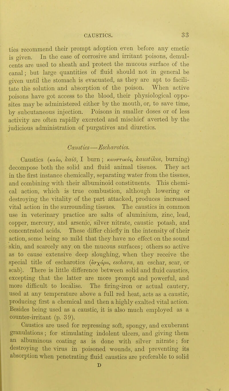 ties recommend their prompt adoption even before any emetic is given. In the case of corrosive and irritant poisons, demul- cents are used to sheath and protect the mucous surface of the canal; hut large quantities of fluid should not in general be given until the stomach is evacuated, as they are apt to facili- tate the solution and absorption of the poison. When active poisons have got access to the blood, their physiological oppo- sites may be administered either by the mouth, or, to save time, by subcutaneous injection. Poisons in smaller doses or of less activity are often rapidly excreted and mischief averted by the judicious administration of purgatives and diuretics. Cavstics—Escharotics. Caustics (Katw, kaio, I burn ; Kano-rtKos, Jcaustikos, burning) decompose both the solid and fluid animal tissues. They act in the first instance chemically, separating water from the tissues, and combining with their albuminoid constituents. This chemi- cal action, which is true combustion, although lowering or destroying the vitality of the part attacked, produces increased vital action in the surrounding tissues. The caustics in common use in veterinary practice are salts of aluminium, zinc, lead, copper, mercury, and arsenic, silver nitrate, caustic potash, and concentrated acids. These differ chiefly in the intensity of their action, some being so mild that they have no effect on the sound skin, and scarcely any on the mucous surfaces; others so active as to cause extensive deep sloughing, when they receive the special title of escharotics (ecrxapa., eschara, an eschar, scar, or scab). There is little difference between solid and fluid caustics, excepting that the latter are more prompt and powerful, and more difficult to localise. The flring-iron or actual cautery, used at any temperature above a full red heat, acts as a caustic, producing first a chemical and then a highly exalted vital action. Besides being used as a caustic, it is also much employed as a counter-irritant (p. 39). Caustics are used for repressing soft, spongy, and exuberant granulations; for stimulating indolent ulcers, and giving them an albuminous coating as is done with silver nitrate; for destroying the virus in poisoned wounds, and preventing its absorption when penetrating fluid caustics are preferable to solid D