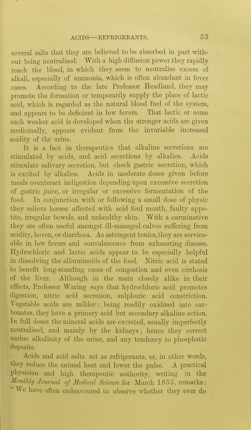 several salts that they are believed to be absorbed in part with- out being neutralised. With a high diffusion power they rapidly reach the blood, in which they seem to neutralise excess of alkali, especially of ammonia, which is often abundant in fever cases. According to the late Professor Headland, they may promote the formation or temporarily supply the place of lactic acid, which is regarded as the natural blood fuel of the system, and appears to be deficient in low fevers. That lactic or some such weaker acid is developed when the stronger acids are given medicinally, appears evident from the invariable increased acidity of the urine. It is a fact in therapeutics that alkaline secretions are stimulated by acids, and acid secretions by alkalies. Acids stimulate salivary secretion, but check gastric secretion, which is excited by alkalies. Acids in moderate doses given before meals counteract indigestion depending upon excessive secretion of gastric juice, or irregular or excessive fermentation of the food. In conjimction with or following a small dose of physic they relieve horses affected with acid foul mouth, faulty appe- tite, irregidar bowels, and unhealthy skin. With a carminative they are often useful amongst ill-managed calves suffering from acidity, hoven, or diarrhoea. As astringent tonics, they are service- able in low fevers and convalescence from exhausting disease. Hydrochloric and lactic acids appear to be especially helpful in dissolving the albuminoids of the food. Nitric acid is stated to benefit long-standing cases of congestion and even cirrhosis of the liver. Although in the main closely alike in their effects. Professor Waring says that hydrochloric acid promotes digestion, nitric acid secretion, sulphuric acid constriction. Vegetable acids are milder: being readily oxidised into car- bonates, they have a primary acid but secondary alkaline action. In full doses the mineral acids are excreted, usually imperfectly neutralised, and mainly by the kidneys; hence they correct undue alkalinity of the urine, and any tendency to phosphatic deposits. Acids and acid salts act as refrigerants, or, in other words, they reduce the animal heat and lower the pulse. A practical physician and high therapeutic authority, writing in the Monthly Journal of Medical Science for March 1853, remarks:  We have often endeavoured to observe whether they ever do