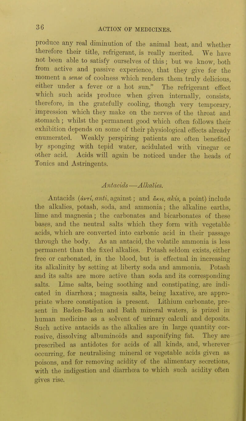 produce any real diminution of the animal heat, and whether therefore their title, refrigerant, is really merited. We have not been able to satisfy oui-selves of this; but we know, both from active and passive experience, that they give for the moment a sense of coolness which renders them truly delicious, either under a fever or a hot sim. The refrigerant effect which such acids produce when given internally, consists, therefore, in the gi-atefully cooling, though very temporary, impression which they make on the nerves of the throat and stomach; whilst the permanent good which often follows their exhibition depends on some of their physiological effects already enumerated. Weakly perspiring patients are often benefited by sponging with tepid water, acidulated with vinegar or other acid. Acids will again be noticed under the heads of Tonics and Astringents. Antacids —Alkalies. Antacids {avri, anti, against; and a/c6s, akis, a point) include the alkalies, potash, soda, and ammonia; the alkaline earths, lime and magnesia; the carbonates and bicarbonates of these hasps, and the neutral salts which they form with vegetable acids, which are converted into carbonic acid in their passage through the body. As an antacid, the volatile ammonia is less permanent than the fixed alkalies. Potash seldom exists, either free or carbonated, in the blood, but is effectual in increasing its alkalinity by setting at liberty soda and ammonia. Potash and its salts are more active than soda and its corresponding salts. Lime salts, being soothing and constipating, are indi- cated in diarrhoea; magnesia salts, being laxative, are appro- priate where constipation is present. Lithium carbonate, pre- sent in Baden-Baden and Bath mineral waters, is prized in human medicine as a solvent of urinary calculi and deposits. Such active antacids as the alkalies are in large quantity cor- rosive, dissolving albuminoids and saponifying fat. They are prescribed as antidotes for acids of all kinds, and, wherever occurring, for neutralising mineral or vegetable acids given as poisons, and for removing acidity of the alimentary secretions, with the indigestion and diarrhoea to which such acidity often gives rise.