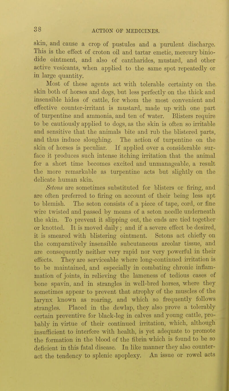 skin, and cause a crop of pustules and a purulent discharge. This is the effect of croton oil and tartar emetic, mercury binio- dide ointment, and also of cantharides, mustard, and other active vesicants, when applied to the same spot repeatedly or in large quantity. Most of these agents act with tolerable certainty on the. skin both of horses and dogs, but less perfectly on the thick and insensible hides of cattle, for whom the most convenient and effective counter-irritant is mustard, made up with one part of turpentine and ammonia, and ten of water. Blisters require to be cautiously applied to dogs, as the skin is often so irritable and sensitive that the animals bite and rub the blistered parts, and thus induce sloughing. The action of turpentine on the skin of horses is peculiar. If applied over a considerable sur- face it produces such intense itching irritation that the animal for a short time becomes excited and unmanageable, a result the more remarkable as turpentine acts but slightly on the delicate human skin. Setons are sometimes substituted for blisters or firing, and are often preferred to firing on account of their being less apt to blemish. The seton consists of a piece of tape, cord, or fine wire twisted and passed by means of a seton needle underneath the skin. To prevent it slipping out, the ends are tied together or knotted. It is moved daily; and if a severe effect be desired, it is smeared with blistering ointment. Setons act chiefly on the comparatively insensible subcutaneous areolar tissue, and are consequently neither very rapid nor very powerfid in their effects. They are serviceable where long-continued irritation is to be maintained, and especially in combating chronic inflam- mation of joints, in relieving the lameness of tedious cases of bone spavin, and in strangles in weU-bred horses, where they sometimes appear to prevent that atrophy of the muscles of the larynx known as roaring, and which so frequently follows strangles. Placed in the dewlap, they also prove a tolerably certain preventive for black-leg in calves and young cattle, pro- bably in virtue of then continued irritation, which, although insufficient to interfere with health, is yet adequate to promote the formation in the blood of the fibrin which is found to be so deficient in this fatal disease. In like manner they also counter- act the tendency to splenic apoplexy. An issue or rowel acts