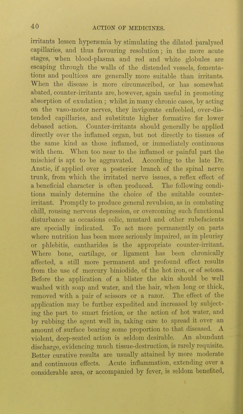 irritants lessen hypersemia by stimulating the dilated paralysed capillaries, and thus favouring resolution; in the more acute stages, when blood-plasma and red and white globules are escaping through the walls of the distended vessels, fomenta- tions and poultices are generally more suitable than irritants. When the disease is more circumscribed, or has somewhat almted, counter-irritants are, however, again useful in promoting absorption of exudation ; whilst in many chronic cases, by acting on the vaso-motor nerves, they invigorate enfeebled, over-dis- tended capillaries, and substitute higher formative for lower debased action. Counter-irritants should generally be applied directly over the inflamed organ, but not directly to tissues of the same kind as those inflamed, or immediately continuous with them. Wlien too near to the inflamed or painful part the mischief is apt to be aggravated. According to the late Dr. Anstie, if applied over a posterior branch of the spinal nerve trunk, from which the irritated nerve issues, a reflex effect of a beneficial character is often produced. The following condi- tions mainly determine the choice of the suitable counter- irritant. Promptly to produce general revulsion, as in combating chill, rousing nervous depression, or overcoming such functional disturbance as occasions colic, mustard and other rubefacients are specially indicated. To act more permanently on parts where nutrition has been more seriously impaired, as in plemisy or phlebitis, cantharides is the appropriate counter-u-ritant. Where bone, cartilage, or ligament has been chronically affected, a still more permanent and profound effect results from , the use of mercury biniodide, of the hot iron, or of setons. Before the application of a blister the skin should be well washed with soap and water, and the hair, when long or thick, removed with a pair of scissors or a razor. The effect of the application may be further expedited and increased by subject- ing the part to smart friction, or the action of hot water, and by rubbing the agent well in, taking care to spread it over an amount of surface bearing some proportion to that diseased. A violent, deep-seated action is seldom desirable. An abundant discharge, evidencing much tissue-destruction, is rarely requisite. Better curative results are usually attained by more moderate and continuous effects. Acute inflammation, extending over a considerable area, or accompanied by fever, is seldom benefited,