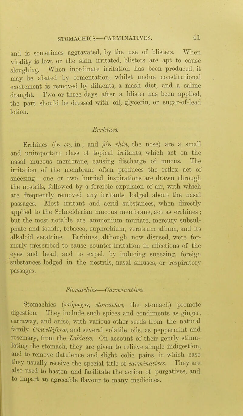 STOMACHICS—CARMINATIVES. and is sometimes aggravated, by the use of blisters. When \dtality is low, or the sldn irritated, blisters are apt to canse sloughing. When inordinate irritation has been produced, it may be abated by fomentation, whilst undue constitutional excitement is removed by diluents, a mash diet, and a saline draught. Two or three days after a blister has been applied, the part should be dressed with oil, glycerin, or sugar-of-lead lotion. Errhines. Errhines (ev, en, in; and plv, rhin, the nose) are a small and unimportant class of topical irritants, which act on the nasal mucous membrane, causing discharge of mucus. The irritation of the membrane often produces the reflex act of sneezing—one or two hurried inspirations are drawn through the nostrils, followed by a forcible expulsion of air, with which are frequently removed any irritants lodged about the nasal passages. Most irritant and acrid substances, when directly applied to the Schneiderian mucous membrane, act as errhines; but the most notable are ammonium muriate, mercury subsul- phate and iodide, tobacco, euphorbium, veratrum album, and its alkaloid veratrine. Errhines, although now disused, were for- merly prescribed to cause counter-irritation in affections of the eyes and head, and to expel, by inducing sneezing, foreign substances lodged in the nostrils, nasal sinuses, or respiratory passages. Stomachics—Carminatives. Stomachics (a-Tofiaxos, stomachos, the stomach) promote digestion. They include such spices and condiments as ginger, carraway, and anise, with various other seeds from the natural family Umbelliferm, and several volatile oils, as peppermint and rosemary, from the Labiatm. On account of their gently stimu- lating the stomach, they are given to relieve simple indigestion, and to remove flatidence and slight colic pains, in which case they usually receive the special title of carminatives. They are also used to hasten and facilitate the action of purgatives, and to mipart an agreeable flavour to many medicines.