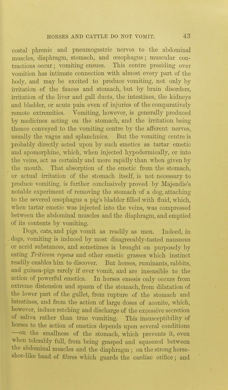 costal phrenic and pneumogastric nerves to tlie abdominal muscles, diaphragm, stomach, and oesophagus; muscular con- tractions occur; vomiting ensues. This centre presiding over vomition has intimate connection with almost every part of the body, and may be excited to produce vomiting, not only by irritation of the fauces and stomach, but by brain disorders, irritation of the liver and gaU ducts, the intestines, the kidneys and bladder, or acute pain even of injuries of the comparatively remote extremities. Vomiting, however, is generally produced by medicines acting on the stomach, and the irritation being thence conveyed to the vomiting centre by the afferent nerves, usually the vagus and splanchnics. But the vomiting centre is probably directly acted upon by such emetics as tartar emetic and apomorphine, which, when injected hypodermically, or into the veius, act as certainly and more rapidly than when given by the mouth. That absorption of the emetic from the stomach, or actual irritation of the stomach itself, is not necessary to produce vomiting, is further conclusively proved by Majendie's notable experiment of removing the stomach of a dog, attaching to the severed oesophagus a pig's bladder fiUed with fluid, which, when tartar emetic was injected into the veins, was compressed between the abdominal muscles and the diaphragm, and emptied of its contents by vomiting. Dogs, cats, and pigs vomit as readily as men. Indeed, in dogs, vomiting is induced by most disagxeeably-tasted nauseous or acrid substances, and sometimes is brought on purposely by eating Triticum repens and other emetic grasses which instinct readily enables him to discover. But horses, ruminants, rabbits, and guinea-pigs rarely if ever vomit, and are insensible to the action of powerful emetics. In horses emesis only occurs from extreme distension and spasm of the stomach, from dilatation of the lower part of the gullet, from rupture of the stomach and intestines, and from the action of large doses of aconite, which, however, induce retching and discharge of the excessive secretion of saliva rather than true vomiting. This insusceptibility of horses to the action of emetics depends upon several conditions —on the smaUness of the stomach, which prevents it, even when tolerably full, from being grasped and squeezed between the abdominal muscles and the diaphragm; on the strong horse- shoe-like baud of fibres which guards the cardiac orifice; and