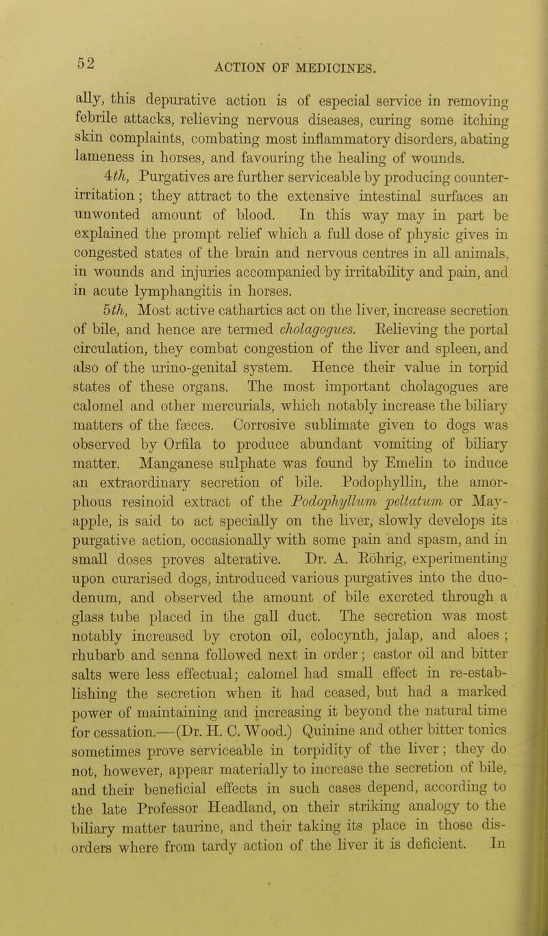 ally, this depurative action is of especial service in removing febrile attacks, relieving nervous diseases, curing some itching skin complaints, combating most inflammatory disorders, abating lameness in horses, and favouring the healing of wounds. 4:th, Purgatives are further serviceable by producing counter- irritation ; they attract to the extensive intestinal surfaces an unwonted amount of blood. In this way may in part be explained the prompt relief which a full dose of physic gives in congested states of the brain and nervous centres in all animals, in wounds and injuries accompanied by irritability and pain, and in acute lymphangitis in horses. ^th, Most active cathartics act on the liver, increase secretion of bile, and hence are termed cholagogues. Eelieving the portal circulation, they combat congestion of the liver and spleen, and also of the urino-genital system. Hence their value in torpid states of these organs. The most important cholagogues are calomel and other mercurials, which notably increase the biliary matters of the faeces. Corrosive sublimate given to dogs was observed by Orfila to produce abundant vomiting of biliary matter. Manganese sulphate was found by EmeKn to induce an extraordinary secretion of bile. Podophyllin, the amor- phous resinoid extract of the Podophyllum peltatum or May- apple, is said to act specially on the liver, slowly develops its purgative action, occasionally with some pain and spasm, and in small doses proves alterative. Dr. A. Eohrig, experimenting upon curarised dogs, mtroduced various purgatives into the duo- denum, and observed the amount of bile excreted through a glass tube placed in the gall duct. The secretion was most notably increased by croton oil, colocynth, jalap, and aloes ; i rhubarb and senna followed next in order; castor oil and bitter j salts were less effectual; calomel had small effect in re-estab- I lishing the secretion when it had ceased, but had a marked I power of maintaining and increasing it beyond the natural time I for cessation.—(Dr. H. C. Wood.) Quinine and other bitter tonics I sometimes prove serviceable in torpidity of the liver; they do 1 not, however, appear materially to increase the secretion of bile, I and their beneficial effects in such cases depend, according to 1 the late Professor Headland, on their striking analogy to the I biliary matter taurine, and their taking its place in those dis- I orders where from tardy action of the liver it is deficient. In I