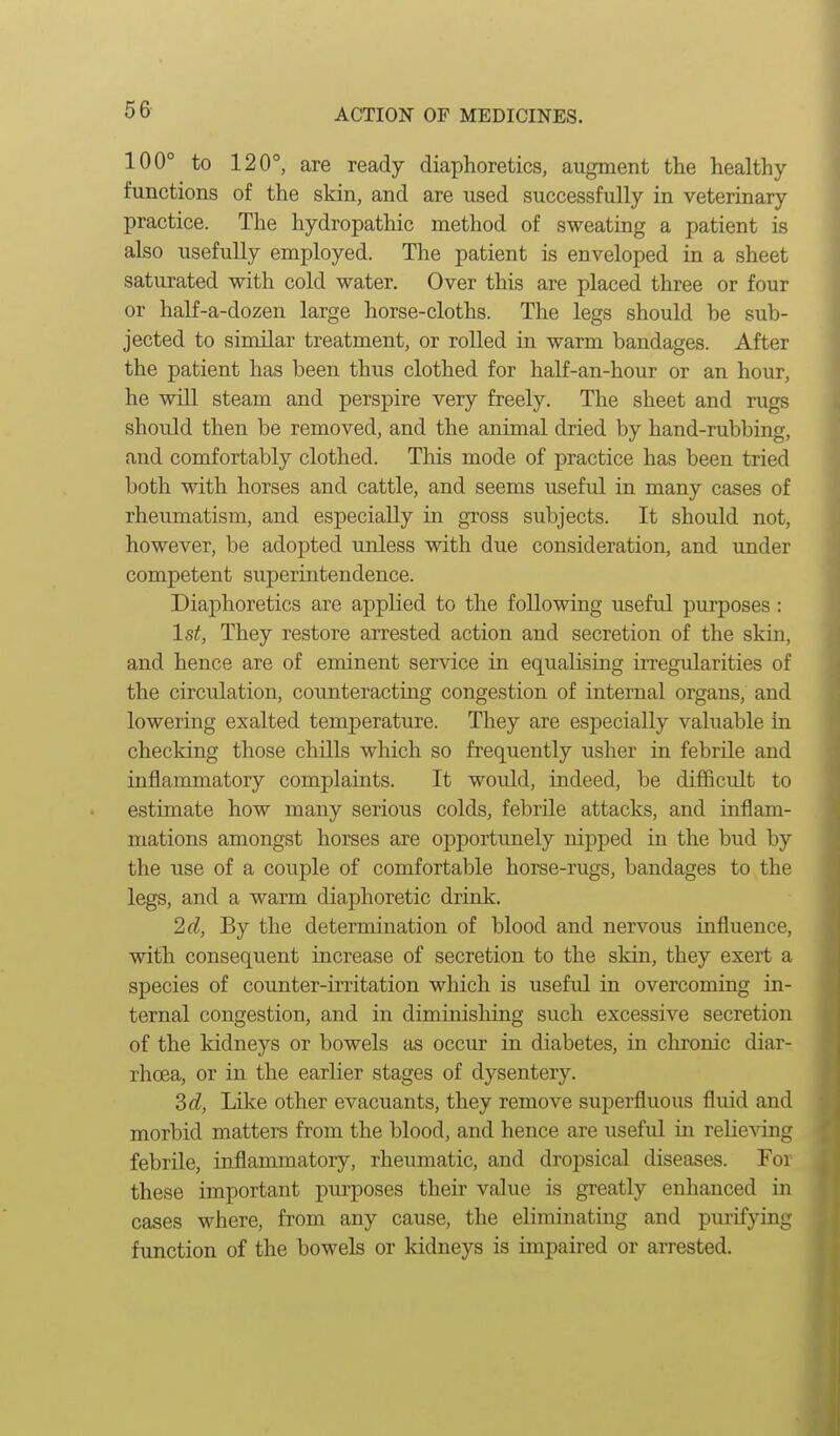 100° to 120°, are ready diaphoretics, augment the healthy- functions of the skin, and are used successfully in veterinary- practice. The hydropathic method of sweating a patient is also usefully employed. The patient ls enveloped in a sheet saturated with cold water. Over this are placed three or four or half-a-dozen large horse-cloths. The legs should be sub- jected to similar treatment, or rolled in warm bandages. After the patient has been thus clothed for half-an-hour or an hour, he win steam and perspire very freely. The sheet and rugs should then be removed, and the animal dried by hand-rubbing, and comfortably clothed. Tliis mode of practice has been tried both with horses and cattle, and seems useful in many cases of rheumatism, and especially in gross subjects. It should not, however, be adopted unless with due consideration, and under competent superintendence. Diaphoretics are applied to the following useful purposes : 1st, They restore arrested action and secretion of the skin, and hence are of eminent service in equalising irregularities of the circulation, counteracting congestion of internal organs, and lowering exalted temperature. They are especially valuable in checking those chills which so frequently usher in febrile and inflammatory complaints. It would, indeed, be difficult to estimate how many serious colds, febrile attacks, and inflam- mations amongst horses are opportunely nipped in the bud by the use of a couple of comfortable horse-rugs, bandages to the legs, and a warm diaphoretic drink. 2(i, By the determination of blood and nervous influence, •with consequent increase of secretion to the skin, they exert a species of coimter-iiTitation which is useful in overcoming in- ternal congestion, and in diminishing such excessive secretion of the kidneys or bowels as occur in diabetes, in chronic diar- rhoea, or in the earlier stages of dysentery. Sd, Like other evacuants, they remove superfluous fluid and morbid matters from the blood, and hence are useful in relieving febrile, inflammatory, rheumatic, and dropsical diseases. For these important purposes their value is greatly enhanced in cases where, from any cause, the eliminating and pui'ifying function of the bowels or kidneys is impaired or arrested.